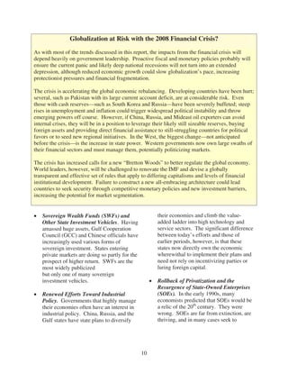 Globalization at Risk with the 2008 Financial Crisis?

As with most of the trends discussed in this report, the impacts from the financial crisis will
depend heavily on government leadership. Proactive fiscal and monetary policies probably will
ensure the current panic and likely deep national recessions will not turn into an extended
depression, although reduced economic growth could slow globalization’s pace, increasing
protectionist pressures and financial fragmentation.

The crisis is accelerating the global economic rebalancing. Developing countries have been hurt;
several, such as Pakistan with its large current account deficit, are at considerable risk. Even
those with cash reserves—such as South Korea and Russia—have been severely buffeted; steep
rises in unemployment and inflation could trigger widespread political instability and throw
emerging powers off course. However, if China, Russia, and Mideast oil exporters can avoid
internal crises, they will be in a position to leverage their likely still sizeable reserves, buying
foreign assets and providing direct financial assistance to still-struggling countries for political
favors or to seed new regional initiatives. In the West, the biggest change—not anticipated
before the crisis—is the increase in state power. Western governments now own large swaths of
their financial sectors and must manage them, potentially politicizing markets.

The crisis has increased calls for a new “Bretton Woods” to better regulate the global economy.
World leaders, however, will be challenged to renovate the IMF and devise a globally
transparent and effective set of rules that apply to differing capitalisms and levels of financial
institutional development. Failure to construct a new all-embracing architecture could lead
countries to seek security through competitive monetary policies and new investment barriers,
increasing the potential for market segmentation.


   Sovereign Wealth Funds (SWFs) and                    their economies and climb the value-
   Other State Investment Vehicles. Having              added ladder into high technology and
   amassed huge assets, Gulf Cooperation                service sectors. The significant difference
   Council (GCC) and Chinese officials have             between today’s efforts and those of
   increasingly used various forms of                   earlier periods, however, is that these
   sovereign investment. States entering                states now directly own the economic
   private markets are doing so partly for the          wherewithal to implement their plans and
   prospect of higher return. SWFs are the              need not rely on incentivizing parties or
   most widely publicized                               luring foreign capital.
   but only one of many sovereign
   investment vehicles.                                 Rollback of Privatization and the
                                                        Resurgence of State-Owned Enterprises
   Renewed Efforts Toward Industrial                    (SOEs). In the early 1990s, many
   Policy. Governments that highly manage               economists predicted that SOEs would be
   their economies often have an interest in            a relic of the 20th century. They were
   industrial policy. China, Russia, and the            wrong. SOEs are far from extinction, are
   Gulf states have state plans to diversify            thriving, and in many cases seek to




                                                 10
 