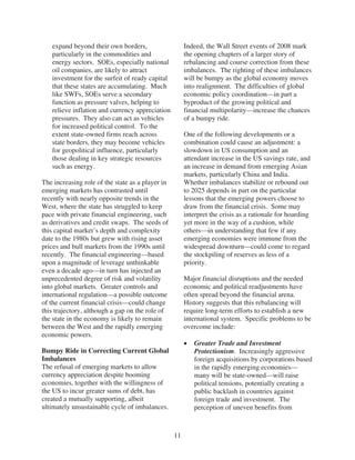 expand beyond their own borders,                    Indeed, the Wall Street events of 2008 mark
   particularly in the commodities and                 the opening chapters of a larger story of
   energy sectors. SOEs, especially national           rebalancing and course correction from these
   oil companies, are likely to attract                imbalances. The righting of these imbalances
   investment for the surfeit of ready capital         will be bumpy as the global economy moves
   that these states are accumulating. Much            into realignment. The difficulties of global
   like SWFs, SOEs serve a secondary                   economic policy coordination—in part a
   function as pressure valves, helping to             byproduct of the growing political and
   relieve inflation and currency appreciation         financial multipolarity—increase the chances
   pressures. They also can act as vehicles            of a bumpy ride.
   for increased political control. To the
   extent state-owned firms reach across               One of the following developments or a
   state borders, they may become vehicles             combination could cause an adjustment: a
   for geopolitical influence, particularly            slowdown in US consumption and an
   those dealing in key strategic resources            attendant increase in the US savings rate, and
   such as energy.                                     an increase in demand from emerging Asian
                                                       markets, particularly China and India.
The increasing role of the state as a player in        Whether imbalances stabilize or rebound out
emerging markets has contrasted until                  to 2025 depends in part on the particular
recently with nearly opposite trends in the            lessons that the emerging powers choose to
West, where the state has struggled to keep            draw from the financial crisis. Some may
pace with private financial engineering, such          interpret the crisis as a rationale for hoarding
as derivatives and credit swaps. The seeds of          yet more in the way of a cushion, while
this capital market’s depth and complexity             others—in understanding that few if any
date to the 1980s but grew with rising asset           emerging economies were immune from the
prices and bull markets from the 1990s until           widespread downturn—could come to regard
recently. The financial engineering—based              the stockpiling of reserves as less of a
upon a magnitude of leverage unthinkable               priority.
even a decade ago—in turn has injected an
unprecedented degree of risk and volatility            Major financial disruptions and the needed
into global markets. Greater controls and              economic and political readjustments have
international regulation—a possible outcome            often spread beyond the financial arena.
of the current financial crisis—could change           History suggests that this rebalancing will
this trajectory, although a gap on the role of         require long-term efforts to establish a new
the state in the economy is likely to remain           international system. Specific problems to be
between the West and the rapidly emerging              overcome include:
economic powers.
                                                          Greater Trade and Investment
Bumpy Ride in Correcting Current Global                   Protectionism. Increasingly aggressive
Imbalances                                                foreign acquisitions by corporations based
The refusal of emerging markets to allow                  in the rapidly emerging economies—
currency appreciation despite booming                     many will be state-owned—will raise
economies, together with the willingness of               political tensions, potentially creating a
the US to incur greater sums of debt, has                 public backlash in countries against
created a mutually supporting, albeit                     foreign trade and investment. The
ultimately unsustainable cycle of imbalances.             perception of uneven benefits from



                                                  11
 