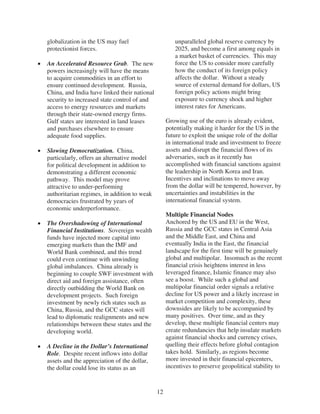 globalization in the US may fuel                      unparalleled global reserve currency by
protectionist forces.                                 2025, and become a first among equals in
                                                      a market basket of currencies. This may
An Accelerated Resource Grab. The new                 force the US to consider more carefully
powers increasingly will have the means               how the conduct of its foreign policy
to acquire commodities in an effort to                affects the dollar. Without a steady
ensure continued development. Russia,                 source of external demand for dollars, US
China, and India have linked their national           foreign policy actions might bring
security to increased state control of and            exposure to currency shock and higher
access to energy resources and markets                interest rates for Americans.
through their state-owned energy firms.
Gulf states are interested in land leases          Growing use of the euro is already evident,
and purchases elsewhere to ensure                  potentially making it harder for the US in the
adequate food supplies.                            future to exploit the unique role of the dollar
                                                   in international trade and investment to freeze
Slowing Democratization. China,                    assets and disrupt the financial flows of its
particularly, offers an alternative model          adversaries, such as it recently has
for political development in addition to           accomplished with financial sanctions against
demonstrating a different economic                 the leadership in North Korea and Iran.
pathway. This model may prove                      Incentives and inclinations to move away
attractive to under-performing                     from the dollar will be tempered, however, by
authoritarian regimes, in addition to weak         uncertainties and instabilities in the
democracies frustrated by years of                 international financial system.
economic underperformance.
                                                   Multiple Financial Nodes
The Overshadowing of International                 Anchored by the US and EU in the West,
Financial Institutions. Sovereign wealth           Russia and the GCC states in Central Asia
funds have injected more capital into              and the Middle East, and China and
emerging markets than the IMF and                  eventually India in the East, the financial
World Bank combined, and this trend                landscape for the first time will be genuinely
could even continue with unwinding                 global and multipolar. Insomuch as the recent
global imbalances. China already is                financial crisis heightens interest in less
beginning to couple SWF investment with            leveraged finance, Islamic finance may also
direct aid and foreign assistance, often           see a boost. While such a global and
directly outbidding the World Bank on              multipolar financial order signals a relative
development projects. Such foreign                 decline for US power and a likely increase in
investment by newly rich states such as            market competition and complexity, these
China, Russia, and the GCC states will             downsides are likely to be accompanied by
lead to diplomatic realignments and new            many positives. Over time, and as they
relationships between these states and the         develop, these multiple financial centers may
developing world.                                  create redundancies that help insulate markets
                                                   against financial shocks and currency crises,
A Decline in the Dollar’s International            quelling their effects before global contagion
Role. Despite recent inflows into dollar           takes hold. Similarly, as regions become
assets and the appreciation of the dollar,         more invested in their financial epicenters,
the dollar could lose its status as an             incentives to preserve geopolitical stability to



                                              12
 