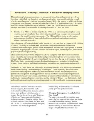 Science and Technology Leadership: A Test for the Emerging Powers

The relationship between achievements in science and technology and economic growth has
been long established, but the path is not always predictable. More significant is the overall
effectiveness of a nation’s National Innovation System (NIS)—the process by which intellectual
concepts are moved toward commercialization for the benefit of a national economy. According
to a NIC-contracted global survey of scientific experts, the United States currently boasts a
stronger innovation system than the developing economies of China and India.

   The idea of an NIS was first developed in the 1980s as an aid to understanding how some
   countries were proving better than others at turning intellectual concepts into commercial
   products that would boost their economies. The NIS model is evolving as information
   technology and the effect of increased globalization (and multinational corporations)
   influence national economies.
According to the NIC-commissioned study, nine factors can contribute to a modern NIS: fluidity
of capital, flexibility of the labor pool, government receptivity to business, information
communication technologies, private sector development infrastructure, legal systems to protect
intellectual property rights, available scientific and human capital, marketing skills, and cultural
propensity to encourage creativity.
China and India are expected in 10 years to achieve near parity with the US in two different
areas: scientific and human capital (India) and government receptivity to business innovation
(China). China and India will narrow significantly but not close the gap in all remaining factors.
The United States is expected to remain dominant in three areas: protection for intellectual
property rights, business sophistication to mature innovation, and encouragement of creativity.

Companies in China, India, and other major developing countries have unique opportunities to
be the first to develop a host of emerging technologies. This is especially the case in those
instances where companies are building new infrastructure and not burdened by historical
patterns of development. Such opportunities include distributed electrical power generation,
development of clean water sources, and the next generation of Internet and new information
technologies (such as ubiquitous computing and the Internet of Things—see the foldout). Early
and significant adoption of these technologies could provide considerable economic advantage.


shelter these financial flows will increase.          complicating Western efforts to lead and
History suggests, however, that such a                jointly grow the global economy.
redirection toward regional financial centers
could soon spill over into other areas of             Diverging Development Models, but for
power. Rarely, if ever, have such “financiers         How Long?
of last resort” been content to limit their           The state-centric model in which the state
influence to strictly financial realms. Inter-        makes the key economic decisions and, in the
regional tensions could divide the West with          case of China and increasingly Russia,
the US and EU having increasingly divergent           democracy is restricted, raises questions about
economic and monetary priorities,                     the inevitability of the traditional Western
                                                      recipe—roughly liberal economics and


                                                 13
 