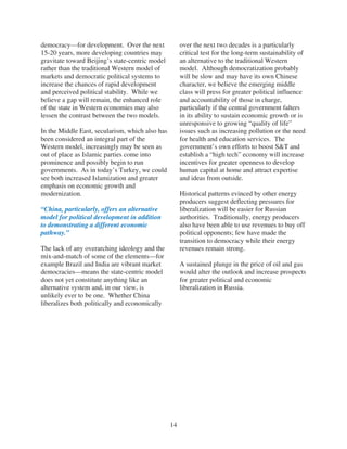 democracy—for development. Over the next              over the next two decades is a particularly
15-20 years, more developing countries may            critical test for the long-term sustainability of
gravitate toward Beijing’s state-centric model        an alternative to the traditional Western
rather than the traditional Western model of          model. Although democratization probably
markets and democratic political systems to           will be slow and may have its own Chinese
increase the chances of rapid development             character, we believe the emerging middle
and perceived political stability. While we           class will press for greater political influence
believe a gap will remain, the enhanced role          and accountability of those in charge,
of the state in Western economies may also            particularly if the central government falters
lessen the contrast between the two models.           in its ability to sustain economic growth or is
                                                      unresponsive to growing “quality of life”
In the Middle East, secularism, which also has        issues such as increasing pollution or the need
been considered an integral part of the               for health and education services. The
Western model, increasingly may be seen as            government’s own efforts to boost S&T and
out of place as Islamic parties come into             establish a “high tech” economy will increase
prominence and possibly begin to run                  incentives for greater openness to develop
governments. As in today’s Turkey, we could           human capital at home and attract expertise
see both increased Islamization and greater           and ideas from outside.
emphasis on economic growth and
modernization.                                        Historical patterns evinced by other energy
                                                      producers suggest deflecting pressures for
“China, particularly, offers an alternative           liberalization will be easier for Russian
model for political development in addition           authorities. Traditionally, energy producers
to demonstrating a different economic                 also have been able to use revenues to buy off
pathway.”                                             political opponents; few have made the
                                                      transition to democracy while their energy
The lack of any overarching ideology and the          revenues remain strong.
mix-and-match of some of the elements—for
example Brazil and India are vibrant market           A sustained plunge in the price of oil and gas
democracies—means the state-centric model             would alter the outlook and increase prospects
does not yet constitute anything like an              for greater political and economic
alternative system and, in our view, is               liberalization in Russia.
unlikely ever to be one. Whether China
liberalizes both politically and economically




                                                 14
 