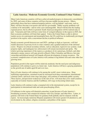 Latin America: Moderate Economic Growth, Continued Urban Violence

Many Latin American countries will have achieved marked progress in democratic consolidation
by 2025, and some of these countries will have become middle income powers. Others,
particularly those that have embraced populist policies, will lag behind—and some, such as
Haiti, will have become even poorer and still less governable. Public security problems will
continue to be intractable—and in some cases unmanageable. Brazil will become the leading
regional power, but its efforts to promote South American integration will be realized only in
part. Venezuela and Cuba will have some form of vestigial influence in the region in 2025, but
their economic problems will limit their appeal. Unless the United States is able to deliver
market access on a permanent and meaningful basis, the US could lose its traditionally privileged
position in the region, with a concomitant decline in political influence.

Steady economic growth between now and 2025—perhaps as high as 4 percent—will fuel
modest decreases in poverty levels in some countries and a gradual reduction of the informal
sector. Progress on critical secondary reforms, such as education, regressive tax systems, weak
property rights, and inadequate law enforcement will remain incremental and spotty. The
relative growing importance of the region as a producer of oil, natural gas, biofuels, and other
alternative energy sources will spur growth in Brazil, Chile, Colombia, and Mexico, but state
ownership and political turmoil will impede efficient development of energy resources. The
economic competitiveness of Latin America will continue to lag behind Asia and some other fast
growing areas.

Population growth in the region will be relatively moderate, but the rural poor and indigenous
populations will continue to grow at a faster rate. Latin America will have a graying population
as the growth rate of adults aged 60 and over rises.

Parts of Latin America will continue to be among the world’s most violent areas. Drug
trafficking organizations, sustained in part by increased local drug consumption, transnational
criminal cartels, and local crime rings and gangs, will continue to undermine public security.
These factors, and persistent weaknesses in the rule of law, will mean that a few small countries,
especially in Central America and the Caribbean, will verge on becoming failed states.

Latin America will continue to play a marginal role in the international system, except for its
participation in international trade and some peacekeeping efforts.

US influence in the region will diminish somewhat, in part because of Latin America’s
broadening economic and commercial relations with Asia, Europe, and other blocs. Latins, in
general, will look to the United States for guidance both globally and for relations with the
region. An increasingly numerous Hispanic population will ensure greater US attention to, and
involvement in, the culture, religion, economics, and politics of the region.




                                                15
 