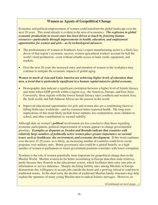Women as Agents of Geopolitical Change

Economic and political empowerment of women could transform the global landscape over the
next 20 years. This trend already is evident in the area of economics: The explosion in global
economic productivity in recent years has been driven as much by fostering human
resources—particularly through improvements in health, education, and employment
opportunities for women and girls—as by technological advances.

   The predominance of women in Southeast Asia’s export manufacturing sector is a likely key
   driver of that region’s economic success; women agricultural workers account for half the
   world’s food production—even without reliable access to land, credit, equipment, and
   markets.

   Over the next 20 years the increased entry and retention of women in the workplace may
   continue to mitigate the economic impacts of global aging.

Women in much of Asia and Latin America are achieving higher levels of education than
men, a trend that is particularly significant in a human capital-intensive global economy.

   Demographic data indicate a significant correlation between a higher level of female literacy
   and more robust GDP growth within a region (e.g., the Americas, Europe, and East Asia).
   Conversely, those regions with the lowest female literacy rates (southern and western Asia;
   the Arab world; and Sub-Saharan Africa) are the poorest in the world.

   Improved educational opportunities for girls and women also are a contributing factor to
   falling birth rates worldwide—and by extension better maternal health. The long-term
   implications of this trend likely include fewer orphans, less malnutrition, more children in
   school, and other contributions to societal stability.

Although data on women’s political involvement are less conclusive than those regarding
economic participation, political empowerment of women appears to change governmental
priorities. Examples as disparate as Sweden and Rwanda indicate that countries with
relatively large numbers of politically active women place greater importance on societal
issues such as healthcare, the environment, and economic development. If this trend continues
over the next 15-20 years, as is likely, an increasing number of countries could favor social
programs over military ones. Better governance also could be a spinoff benefit, as a high
number of women in parliament or senior government positions correlates with lower corruption.

Nowhere is the role of women potentially more important for geopolitical change than in the
Muslim World. Muslim women do far better assimilating in Europe than their male relatives,
partly because they flourish in the educational system, which facilitates their entry into jobs in
information or service industries. Sharply declining fertility rates among Muslims in Europe
demonstrate this willingness to accept jobs outside the home and a growing refusal to conform to
traditional norms. In the short term, the decline of traditional Muslim family structures may help
explain the openness of many young Muslim men to radical Islamic messages. However, in

                                                                      (Continued on next page…)


                                               16
 