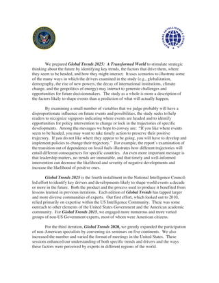 We prepared Global Trends 2025: A Transformed World to stimulate strategic
thinking about the future by identifying key trends, the factors that drive them, where
they seem to be headed, and how they might interact. It uses scenarios to illustrate some
of the many ways in which the drivers examined in the study (e.g., globalization,
demography, the rise of new powers, the decay of international institutions, climate
change, and the geopolitics of energy) may interact to generate challenges and
opportunities for future decisionmakers. The study as a whole is more a description of
the factors likely to shape events than a prediction of what will actually happen.

        By examining a small number of variables that we judge probably will have a
disproportionate influence on future events and possibilities, the study seeks to help
readers to recognize signposts indicating where events are headed and to identify
opportunities for policy intervention to change or lock in the trajectories of specific
developments. Among the messages we hope to convey are: “If you like where events
seem to be headed, you may want to take timely action to preserve their positive
trajectory. If you do not like where they appear to be going, you will have to develop and
implement policies to change their trajectory.” For example, the report’s examination of
the transition out of dependence on fossil fuels illustrates how different trajectories will
entail different consequences for specific countries. An even more important message is
that leadership matters, no trends are immutable, and that timely and well-informed
intervention can decrease the likelihood and severity of negative developments and
increase the likelihood of positive ones.

        Global Trends 2025 is the fourth installment in the National Intelligence Council-
led effort to identify key drivers and developments likely to shape world events a decade
or more in the future. Both the product and the process used to produce it benefited from
lessons learned in previous iterations. Each edition of Global Trends has tapped larger
and more diverse communities of experts. Our first effort, which looked out to 2010,
relied primarily on expertise within the US Intelligence Community. There was some
outreach to other elements of the United States Government and the American academic
community. For Global Trends 2015, we engaged more numerous and more varied
groups of non-US Government experts, most of whom were American citizens.

        For the third iteration, Global Trends 2020, we greatly expanded the participation
of non-American specialists by convening six seminars on five continents. We also
increased the number and varied the format of meetings in the United States. These
sessions enhanced our understanding of both specific trends and drivers and the ways
these factors were perceived by experts in different regions of the world.
 