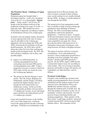 The Pensioner Boom: Challenges of Aging                replacement level in Western Europe, the
Populations                                            ratio of seniors to people in their working
Population aging has brought today’s                   years would continue to rise steadily through
developed countries—with a few exceptions              the late 2030s. In Japan, it would continue to
such as the US—to a demographic “tipping               rise through the late 2040s.
point.” Today, nearly 7 out of every 10
people in the developed world are in the               The annual level of net immigration would
traditional working years (ages 15 to 64)—a            have to double or triple to keep working-age
high-tide mark. This number has never                  populations from shrinking in Western
before been so high and, according to experts,         Europe. By 2025, non-European minority
in all likelihood will never be so high again.         populations could reach significant
                                                       proportions—15 percent or more—in nearly
In almost every developed country, the period          all Western European countries and will have
of most rapid growth in the ratio of seniors           a substantially younger age structure than the
(age 65 and older) to the working-age                  native population (see page 20). Given
population will occur during the 2010s and             growing discontent with current levels of
2020s, boosting the fiscal burden of old-age           immigrants among native Europeans, such
benefit programs. By 2010, there will be               steep increases are likely to heighten tensions.
about one senior for every four working-age
people in the developed world. By 2025, this           The aging of societies will have economic
ratio will have climbed to one to three, and           consequences. Even with productivity
possibly higher.                                       increases, slower employment growth from a
                                                       shrinking work force probably will reduce
   Japan is in a difficult position: its               Europe’s already tepid GDP growth by 1
   working-age population has been                     percent. By the 2030s, Japan’s GDP growth
   contracting since the mid-1990s and its             is projected to drop to near zero according to
   overall population since 2005. Today’s              some models. The cost of trying to maintain
   projections envision a society in which, by         pensions and health coverage will squeeze out
   2025, there will be one senior for every            expenditures on other priorities, such as
   two working-age Japanese.                           defense.

   The picture for Western Europe is more              Persistent Youth Bulges
   mixed. The UK, France, Belgium, the                 Countries with youthful age structures and
   Netherlands, and the Nordics will likely            rapidly growing populations form a crescent
   maintain the highest fertility rates in             stretching from the Andean region of Latin
   Europe but will remain below two                    America across Sub-Saharan Africa, the
   children per woman. In the rest of the              Middle East and the Caucasus, and then
   region, fertility probably will stay below          through the northern parts of South Asia. By
   1.5 children per woman, on par with Japan           2025, the number of countries in this “arc of
   (and well below the replacement level of            instability” will have decreased by 35 to 40
   2.1 children per woman).                            percent owing to declining fertility and
                                                       maturing populations. Three quarters of the
Large and sustained increases in the fertility         three dozen “youth bulge countries” projected
rate, even if they began now, would not                to linger beyond 2025 will be located in Sub-
reverse the aging trend for decades in Europe          Saharan Africa. The remainder will be
and Japan. If fertility rose immediately to the


                                                  21
 