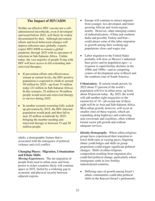 The Impact of HIV/AIDS                             Europe will continue to attract migrants
                                                          from younger, less developed, and faster
Neither an effective HIV vaccine nor a self-              growing African and Asian regions
administered microbicide, even if developed               nearby. However, other emerging centers
and tested before 2025, will likely be widely             of industrialization—China and southern
disseminated by then. Although prevention                 India and possibly Turkey and Iran—
efforts and local behavioral changes will                 could attract some of this labor migration
depress infection rates globally, experts                 as growth among their working-age
expect HIV/AIDS to remain a global                        populations slows and wages rise.
pandemic through 2025 with its epicenter of
infection in Sub-Saharan Africa. Unlike                   Labor migration to the United States
today, the vast majority of people living with            probably will slow as Mexico’s industrial
HIV will have access to life-extending anti-              base grows and its population ages—a
retroviral therapies.                                     response to rapid fertility declines in the
                                                          1980s and 1990s—and as competing
   If prevention efforts and effectiveness                centers of development arise in Brazil and
   remain at current levels, the HIV-positive             the southern cone of South America.
   population is expected to climb to around
   50 million by 2025—up from 33 million               Urbanization. If current trends persist, by
   today (22 million in Sub-Saharan Africa).           2025 about 57 percent of the world’s
   In this scenario, 25 million to 30 million          population will live in urban areas, up from
   people would need anti-retroviral therapy           about 50 percent today. By 2025, the world
   to survive during 2025.                             will add another eight megacities to the
                                                       current list of 19—all except one of these
   In another scenario assuming fully scaled-          eight will be in Asia and Sub-Saharan Africa.
   up prevention by 2015, the HIV-infected             Most urban growth, however, will occur in
   population would peak and then fall to              smaller cities of these regions, which are
   near 25 million worldwide by 2025,                  expanding along highways and coalescing
   bringing the number needing anti-                   near crossroads and coastlines, often without
   retroviral therapy to between 15 and 20             formal sector job growth and without
   million people.                                     adequate services.

                                                       Identity Demography. Where ethno-religious
adults, a demographic feature that is                  groups have experienced their transition to
associated with the emergence of political             lower birth rates at varying paces, lingering
violence and civil conflict.                           ethnic youth bulges and shifts in group
                                                       proportions could trigger significant political
Changing Places: Migration, Urbanization               changes. Shifts in ethno-religious
and Ethnic Shifts                                      composition resulting from migration also
Moving Experiences. The net migration of               could fuel political change, particularly where
people from rural to urban areas and from              immigrants settle in low-fertility
poorer to richer countries likely will continue        industrialized countries.
apace in 2025, fueled by a widening gap in
economic and physical security between                    Differing rates of growth among Israel’s
adjacent regions.                                         ethnic communities could abet political
                                                          shifts in the Knesset (Israel’s parliament).


                                                  23
 