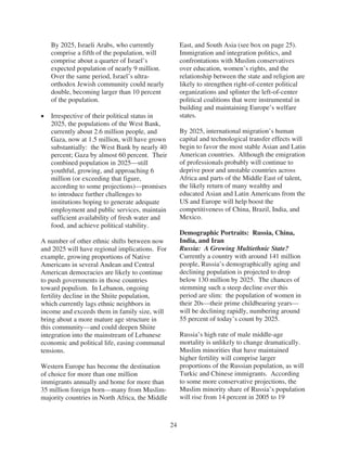 By 2025, Israeli Arabs, who currently              East, and South Asia (see box on page 25).
   comprise a fifth of the population, will           Immigration and integration politics, and
   comprise about a quarter of Israel’s               confrontations with Muslim conservatives
   expected population of nearly 9 million.           over education, women’s rights, and the
   Over the same period, Israel’s ultra-              relationship between the state and religion are
   orthodox Jewish community could nearly             likely to strengthen right-of-center political
   double, becoming larger than 10 percent            organizations and splinter the left-of-center
   of the population.                                 political coalitions that were instrumental in
                                                      building and maintaining Europe’s welfare
   Irrespective of their political status in          states.
   2025, the populations of the West Bank,
   currently about 2.6 million people, and            By 2025, international migration’s human
   Gaza, now at 1.5 million, will have grown          capital and technological transfer effects will
   substantially: the West Bank by nearly 40          begin to favor the most stable Asian and Latin
   percent; Gaza by almost 60 percent. Their          American countries. Although the emigration
   combined population in 2025—still                  of professionals probably will continue to
   youthful, growing, and approaching 6               deprive poor and unstable countries across
   million (or exceeding that figure,                 Africa and parts of the Middle East of talent,
   according to some projections)—promises            the likely return of many wealthy and
   to introduce further challenges to                 educated Asian and Latin Americans from the
   institutions hoping to generate adequate           US and Europe will help boost the
   employment and public services, maintain           competitiveness of China, Brazil, India, and
   sufficient availability of fresh water and         Mexico.
   food, and achieve political stability.
                                                      Demographic Portraits: Russia, China,
A number of other ethnic shifts between now           India, and Iran
and 2025 will have regional implications. For         Russia: A Growing Multiethnic State?
example, growing proportions of Native                Currently a country with around 141 million
Americans in several Andean and Central               people, Russia’s demographically aging and
American democracies are likely to continue           declining population is projected to drop
to push governments in those countries                below 130 million by 2025. The chances of
toward populism. In Lebanon, ongoing                  stemming such a steep decline over this
fertility decline in the Shiite population,           period are slim: the population of women in
which currently lags ethnic neighbors in              their 20s—their prime childbearing years—
income and exceeds them in family size, will          will be declining rapidly, numbering around
bring about a more mature age structure in            55 percent of today’s count by 2025.
this community—and could deepen Shiite
integration into the mainstream of Lebanese           Russia’s high rate of male middle-age
economic and political life, easing communal          mortality is unlikely to change dramatically.
tensions.                                             Muslim minorities that have maintained
                                                      higher fertility will comprise larger
Western Europe has become the destination             proportions of the Russian population, as will
of choice for more than one million                   Turkic and Chinese immigrants. According
immigrants annually and home for more than            to some more conservative projections, the
35 million foreign born—many from Muslim-             Muslim minority share of Russia’s population
majority countries in North Africa, the Middle        will rise from 14 percent in 2005 to 19



                                                 24
 