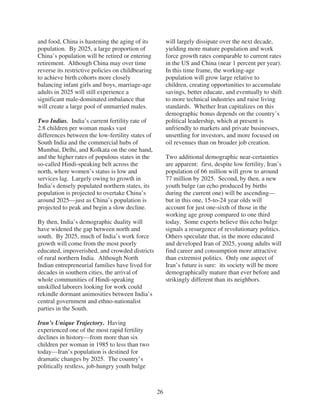 and food, China is hastening the aging of its           will largely dissipate over the next decade,
population. By 2025, a large proportion of              yielding more mature population and work
China’s population will be retired or entering          force growth rates comparable to current rates
retirement. Although China may over time                in the US and China (near 1 percent per year).
reverse its restrictive policies on childbearing        In this time frame, the working-age
to achieve birth cohorts more closely                   population will grow large relative to
balancing infant girls and boys, marriage-age           children, creating opportunities to accumulate
adults in 2025 will still experience a                  savings, better educate, and eventually to shift
significant male-dominated imbalance that               to more technical industries and raise living
will create a large pool of unmarried males.            standards. Whether Iran capitalizes on this
                                                        demographic bonus depends on the country’s
Two Indias. India’s current fertility rate of           political leadership, which at present is
2.8 children per woman masks vast                       unfriendly to markets and private businesses,
differences between the low-fertility states of         unsettling for investors, and more focused on
South India and the commercial hubs of                  oil revenues than on broader job creation.
Mumbai, Delhi, and Kolkata on the one hand,
and the higher rates of populous states in the          Two additional demographic near-certainties
so-called Hindi-speaking belt across the                are apparent: first, despite low fertility, Iran’s
north, where women’s status is low and                  population of 66 million will grow to around
services lag. Largely owing to growth in                77 million by 2025. Second, by then, a new
India’s densely populated northern states, its          youth bulge (an echo produced by births
population is projected to overtake China’s             during the current one) will be ascending—
around 2025—just as China’s population is               but in this one, 15-to-24 year olds will
projected to peak and begin a slow decline.             account for just one-sixth of those in the
                                                        working age group compared to one third
By then, India’s demographic duality will               today. Some experts believe this echo bulge
have widened the gap between north and                  signals a resurgence of revolutionary politics.
south. By 2025, much of India’s work force              Others speculate that, in the more educated
growth will come from the most poorly                   and developed Iran of 2025, young adults will
educated, impoverished, and crowded districts           find career and consumption more attractive
of rural northern India. Although North                 than extremist politics. Only one aspect of
Indian entrepreneurial families have lived for          Iran’s future is sure: its society will be more
decades in southern cities, the arrival of              demographically mature than ever before and
whole communities of Hindi-speaking                     strikingly different than its neighbors.
unskilled laborers looking for work could
rekindle dormant animosities between India’s
central government and ethno-nationalist
parties in the South.

Iran’s Unique Trajectory. Having
experienced one of the most rapid fertility
declines in history—from more than six
children per woman in 1985 to less than two
today—Iran’s population is destined for
dramatic changes by 2025. The country’s
politically restless, job-hungry youth bulge



                                                   26
 
