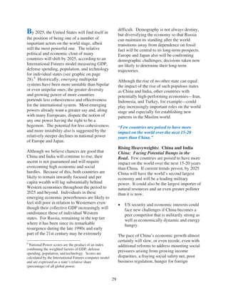 difficult. Demography is not always destiny,
By 2025, the United States will find itself in                but diversifying the economy so that Russia
the position of being one of a number of                      can maintain its standing after the world
important actors on the world stage, albeit                   transitions away from dependence on fossil
still the most powerful one. The relative                     fuel will be central to its long-term prospects.
political and economic clout of many                          Europe and Japan also will be confronting
countries will shift by 2025, according to an                 demographic challenges; decisions taken now
International Futures model measuring GDP,                    are likely to determine their long-term
defense spending, population, and technology                  trajectories.
for individual states (see graphic on page
28).6 Historically, emerging multipolar                       Although the rise of no other state can equal
systems have been more unstable than bipolar                  the impact of the rise of such populous states
or even unipolar ones; the greater diversity                  as China and India, other countries with
and growing power of more countries                           potentially high-performing economies—Iran,
portends less cohesiveness and effectiveness                  Indonesia, and Turkey, for example—could
for the international system. Most emerging                   play increasingly important roles on the world
powers already want a greater say and, along                  stage and especially for establishing new
with many Europeans, dispute the notion of                    patterns in the Muslim world.
any one power having the right to be a
hegemon. The potential for less cohesiveness                  “Few countries are poised to have more
and more instability also is suggested by the                 impact on the world over the next 15-20
relatively steeper declines in national power                 years than China.”
of Europe and Japan.
                                                              Rising Heavyweights: China and India
Although we believe chances are good that                     China: Facing Potential Bumps in the
China and India will continue to rise, their                  Road. Few countries are poised to have more
ascent is not guaranteed and will require                     impact on the world over the next 15-20 years
overcoming high economic and social                           than China. If current trends persist, by 2025
hurdles. Because of this, both countries are                  China will have the world’s second largest
likely to remain inwardly focused and per                     economy and will be a leading military
capita wealth will lag substantially behind                   power. It could also be the largest importer of
Western economies throughout the period to                    natural resources and an even greater polluter
2025 and beyond. Individuals in these                         than it is now.
emerging economic powerhouses are likely to
feel still poor in relation to Westerners even                   US security and economic interests could
though their collective GDP increasingly will                    face new challenges if China becomes a
outdistance those of individual Western                          peer competitor that is militarily strong as
states. For Russia, remaining in the top tier                    well as economically dynamic and energy
where it has been since its remarkable                           hungry.
resurgence during the late 1990s and early
part of the 21st century may be extremely                     The pace of China’s economic growth almost
                                                              certainly will slow, or even recede, even with
6
 National Power scores are the product of an index            additional reforms to address mounting social
combining the weighted factors of GDP, defense
spending, population, and technology. Scores are
                                                              pressures arising from growing income
calculated by the International Futures computer model        disparities, a fraying social safety net, poor
and are expressed as a state’s relative share                 business regulation, hunger for foreign
(percentage) of all global power.


                                                         29
 