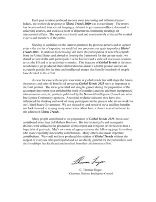 Each past iteration produced an even more interesting and influential report.
Indeed, the worldwide response to Global Trends 2020 was extraordinary. The report
has been translated into several languages, debated in government offices, discussed in
university courses, and used as a point of departure in community meetings on
international affairs. The report was closely read and constructively criticized by myriad
experts and members of the public.

        Seeking to capitalize on the interest generated by previous reports and to capture
even wider circles of expertise, we modified our processes yet again to produce Global
Trends 2025. In addition to increasing still more the participation of non-USG experts
from the United States and abroad to develop the framework for the current study, we
shared several drafts with participants via the Internet and a series of discussion sessions
across the US and in several other countries. This iteration of Global Trends is the most
collaborative yet produced; that collaboration has made it a better product and we are
extremely grateful for the time and intellectual energy that literally hundreds of people
have devoted to this effort.

        As was the case with our previous looks at global trends that will shape the future,
the process and spin-off benefits of preparing Global Trends 2025 were as important as
the final product. The ideas generated and insights gained during the preparation of the
accompanying report have enriched the work of countless analysts and been incorporated
into numerous analytic products published by the National Intelligence Council and other
Intelligence Community agencies. Anecdotal evidence indicates they have also
influenced the thinking and work of many participants in the process who do not work for
the United States Government. We are pleased by and proud of these ancillary benefits
and look forward to reaping many more when others have a chance to read and react to
this edition of Global Trends.

         Many people contributed to the preparation of Global Trends 2025, but no one
contributed more than did Mathew Burrows. His intellectual gifts and managerial
abilities were critical to the production of this report and everyone involved owes him a
huge debt of gratitude. Mat’s own note of appreciation on the following page lists others
who made especially noteworthy contributions. Many others also made important
contributions. We could not have produced this edition of Global Trends without the
support of everyone who participated and we are deeply grateful for the partnerships and
the friendships that facilitated and resulted from this collaborative effort.




                                                C. Thomas Fingar
                                       Chairman, National Intelligence Council
 