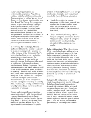 energy, enduring corruption, and                      criticism by blaming China’s woes on foreign
environmental devastation. Any of these               interference, stoking the more virulent and
problems might be soluble in isolation, but           xenophobic forms of Chinese nationalism.
the country could be hit by a “perfect storm”
if many of them demand attention at the same             Historically, people who become
time. Even if the Chinese Government can                 accustomed to rising living standards react
manage to address these issues, it will not              angrily when their expectations are no
have the ability to assure high levels of                longer met, and few people have had
economic performance. Most of China’s                    grounds for such high expectations as do
economic growth will continue to be                      the Chinese.
domestically driven, but key sectors rely on
foreign markets, resources, and technology as            China’s international standing is based
well as globalized production networks. As a             partly on foreigners’ calculations that it is
result, China’s economic health will be                  “the country of the future.” If foreigners
affected by that of other economies—                     treat the country less deferentially,
particularly the United States and the EU.               nationalistic Chinese could respond
                                                         angrily.
In addressing these challenges, Chinese
leaders must balance the openness necessary           India: A Complicated Rise. Over the next
to sustain economic growth—essential to               15-20 years, Indian leaders will strive for a
public tolerance for the Communist Party’s            multipolar international system, with New
monopoly of political power—against the               Delhi as one of the poles and serving as a
restrictions necessary to protect that                political and cultural bridge between a rising
monopoly. Facing so many social and                   China and the United States. India’s growing
economic changes, the Communist Party and             international confidence, derived primarily
its position are likely to undergo further            from its economic growth and its successful
transformations. Indeed, Communist Party              democratic record, now drives New Delhi
leaders themselves talk openly about the need         toward partnerships with many countries.
to find new ways to retain public acceptance          However, these partnerships are aimed at
of the Party’s dominant role. So far, however,        maximizing India’s autonomy, not at aligning
these efforts do not appear to include opening        India with any country or international
the system to free elections and a free press.        coalition.
Moreover, barring the “perfect storm”
described above, we do not foresee social             India probably will continue to enjoy
pressures forcing real democracy in China by          relatively rapid economic growth. Although
2025. That said, the country could be moving          India faces lingering deficiencies in its
toward greater political pluralism and more           domestic infrastructure, skilled labor, and
accountable governance.                               energy production, we expect the nation’s
                                                      rapidly expanding middle class, youthful
Chinese leaders could, however, continue              population, reduced reliance on agriculture,
managing tensions by achieving significant            and high domestic savings and investment
growth without jeopardizing the Party’s               rates to propel continued economic growth.
political monopoly, as they have for the past         India’s impressive economic growth over the
three decades. Although a protracted slump            past 15 years has reduced the number of
could pose a serious political threat, the            people living in absolute poverty, but the
regime would be tempted to deflect public



                                                 30
 