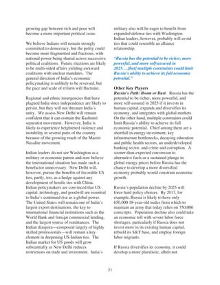 growing gap between rich and poor will                   military also will be eager to benefit from
become a more important political issue.                 expanded defense ties with Washington.
                                                         Indian leaders, however, probably will avoid
We believe Indians will remain strongly                  ties that could resemble an alliance
committed to democracy, but the polity could             relationship.
become more fragmented and fractious, with
national power being shared across successive            “Russia has the potential to be richer, more
political coalitions. Future elections are likely        powerful, and more self-assured in
to be multi-sided affairs yielding awkward               2025….[but] multiple constraints could limit
coalitions with unclear mandates. The                    Russia’s ability to achieve its full economic
general direction of India’s economic                    potential.”
policymaking is unlikely to be reversed, but
the pace and scale of reform will fluctuate.             Other Key Players
                                                         Russia’s Path: Boom or Bust. Russia has the
Regional and ethnic insurgencies that have               potential to be richer, more powerful, and
plagued India since independence are likely to           more self-assured in 2025 if it invests in
persist, but they will not threaten India’s              human capital, expands and diversifies its
unity. We assess New Delhi will remain                   economy, and integrates with global markets.
confident that it can contain the Kashmiri               On the other hand, multiple constraints could
separatist movement. However, India is                   limit Russia’s ability to achieve its full
likely to experience heightened violence and             economic potential. Chief among them are a
instability in several parts of the country              shortfall in energy investment, key
because of the growing reach of the Maoist               infrastructure bottlenecks, decaying education
Naxalite movement.                                       and public health sectors, an underdeveloped
                                                         banking sector, and crime and corruption. A
Indian leaders do not see Washington as a                sooner-than-expected conversion to
military or economic patron and now believe              alternative fuels or a sustained plunge in
the international situation has made such a              global energy prices before Russia has the
benefactor unnecessary. New Delhi will,                  chance to develop a more diversified
however, pursue the benefits of favorable US             economy probably would constrain economic
ties, partly, too, as a hedge against any                growth.
development of hostile ties with China.
Indian policymakers are convinced that US                Russia’s population decline by 2025 will
capital, technology, and goodwill are essential          force hard policy choices. By 2017, for
to India’s continued rise as a global power.             example, Russia is likely to have only
The United States will remain one of India’s             650,000 18-year-old males from which to
largest export destinations, the key to                  maintain an army that today relies on 750,000
international financial institutions such as the         conscripts. Population decline also could take
World Bank and foreign commercial lending,               an economic toll with severe labor force
and the largest source of remittances. The               shortages, particularly if Russia does not
Indian diaspora—composed largely of highly               invest more in its existing human capital,
skilled professionals—will remain a key                  rebuild its S&T base, and employ foreign
element in deepening US-Indian ties. The                 labor migrants.
Indian market for US goods will grow
substantially as New Delhi reduces                       If Russia diversifies its economy, it could
restrictions on trade and investment. India’s            develop a more pluralistic, albeit not



                                                    31
 