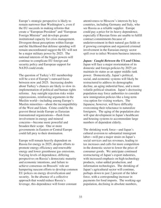 Europe’s strategic perspective is likely to           attentiveness to Moscow’s interests by key
remain narrower than Washington’s, even if            countries, including Germany and Italy, who
the EU succeeds in making reforms that                see Russia as a reliable supplier. Europe
create a “European President” and “European           could pay a price for its heavy dependence,
Foreign Minister” and develops greater                especially if Russian firms are unable to fulfill
institutional capacity for crisis management.         contract commitments because of
Divergent threat perceptions within Europe            underinvestment in their natural gas fields or
and the likelihood that defense spending will         if growing corruption and organized criminal
remain uncoordinated suggest the EU will not          involvement in the Eurasian energy sector
be a major military power by 2025. The                spill over to infect Western business interests.
national interests of the bigger powers will
continue to complicate EU foreign and                 Japan: Caught Between the US and China.
security policy and European support for              Japan will face a major reorientation of its
NATO could erode.                                     domestic and foreign policies by 2025 yet
                                                      maintain its status as an upper middle rank
The question of Turkey’s EU membership                power. Domestically, Japan’s political,
will be a test of Europe’s outward focus              social, and economic systems will likely be
between now and 2025. Increasing doubts               restructured to address its demographic
about Turkey’s chances are likely to slow its         decline, an aging industrial base, and a more
implementation of political and human rights          volatile political situation. Japan’s decreasing
reforms. Any outright rejection risks wider           population may force authorities to consider
repercussions, reinforcing arguments in the           new immigration policies like a long-term
Muslim world—including among Europe’s                 visa option for visiting workers. The
Muslim minorities—about the incompatibility           Japanese, however, will have difficulty
of the West and Islam. Crime could be the             overcoming their reluctance to naturalize
gravest threat inside Europe as Eurasian              foreigners. The aging of the population also
transnational organizations—flush from                will spur development in Japan’s healthcare
involvement in energy and mineral                     and housing systems to accommodate large
concerns—become more powerful and                     numbers of dependent elderly.
broaden their scope. One or more
governments in Eastern or Central Europe              The shrinking work force—and Japan’s
could fall prey to their domination.                  cultural aversion to substantial immigrant
                                                      labor—will put a major strain on Japan’s
Europe will remain heavily dependent on               social services and tax revenues, leading to
Russia for energy in 2025, despite efforts to         tax increases and calls for more competition
promote energy efficiency and renewable               in the domestic sector to lower the price of
energy and lower greenhouse gas emissions.            consumer goods. We anticipate continued
Varying levels of dependence, differing               restructuring of Japan’s export industries,
perspectives on Russia’s democratic maturity          with increased emphasis on high technology
and economic intentions, and failure to               products, value-added production, and
achieve consensus on Brussels’ role are               information technologies. The shrinking of
hampering nascent efforts to develop common           Japan’s agricultural sector will continue,
EU polices on energy diversification and              perhaps down to just 2 percent of the labor
security. In the absence of a collective              force, with a corresponding increase in
approach that would reduce Russia’s                   payments for food imports. The working-age
leverage, this dependence will foster constant        population, declining in absolute numbers,



                                                 33
 