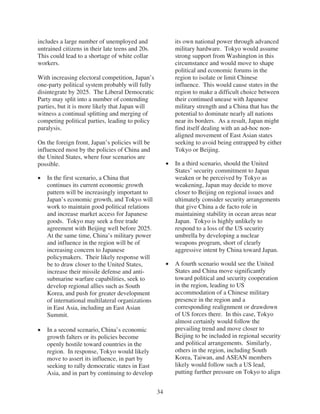 includes a large number of unemployed and              its own national power through advanced
untrained citizens in their late teens and 20s.        military hardware. Tokyo would assume
This could lead to a shortage of white collar          strong support from Washington in this
workers.                                               circumstance and would move to shape
                                                       political and economic forums in the
With increasing electoral competition, Japan’s         region to isolate or limit Chinese
one-party political system probably will fully         influence. This would cause states in the
disintegrate by 2025. The Liberal Democratic           region to make a difficult choice between
Party may split into a number of contending            their continued unease with Japanese
parties, but it is more likely that Japan will         military strength and a China that has the
witness a continual splitting and merging of           potential to dominate nearly all nations
competing political parties, leading to policy         near its borders. As a result, Japan might
paralysis.                                             find itself dealing with an ad-hoc non-
                                                       aligned movement of East Asian states
On the foreign front, Japan’s policies will be         seeking to avoid being entrapped by either
influenced most by the policies of China and           Tokyo or Beijing.
the United States, where four scenarios are
possible.                                              In a third scenario, should the United
                                                       States’ security commitment to Japan
   In the first scenario, a China that                 weaken or be perceived by Tokyo as
   continues its current economic growth               weakening, Japan may decide to move
   pattern will be increasingly important to           closer to Beijing on regional issues and
   Japan’s economic growth, and Tokyo will             ultimately consider security arrangements
   work to maintain good political relations           that give China a de facto role in
   and increase market access for Japanese             maintaining stability in ocean areas near
   goods. Tokyo may seek a free trade                  Japan. Tokyo is highly unlikely to
   agreement with Beijing well before 2025.            respond to a loss of the US security
   At the same time, China’s military power            umbrella by developing a nuclear
   and influence in the region will be of              weapons program, short of clearly
   increasing concern to Japanese                      aggressive intent by China toward Japan.
   policymakers. Their likely response will
   be to draw closer to the United States,             A fourth scenario would see the United
   increase their missile defense and anti-            States and China move significantly
   submarine warfare capabilities, seek to             toward political and security cooperation
   develop regional allies such as South               in the region, leading to US
   Korea, and push for greater development             accommodation of a Chinese military
   of international multilateral organizations         presence in the region and a
   in East Asia, including an East Asian               corresponding realignment or drawdown
   Summit.                                             of US forces there. In this case, Tokyo
                                                       almost certainly would follow the
   In a second scenario, China’s economic              prevailing trend and move closer to
   growth falters or its policies become               Beijing to be included in regional security
   openly hostile toward countries in the              and political arrangements. Similarly,
   region. In response, Tokyo would likely             others in the region, including South
   move to assert its influence, in part by            Korea, Taiwan, and ASEAN members
   seeking to rally democratic states in East          likely would follow such a US lead,
   Asia, and in part by continuing to develop          putting further pressure on Tokyo to align


                                                  34
 
