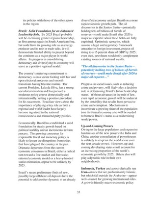 its policies with those of the other actors         diversified economy and put Brazil on a more
   in the region.                                      rapid economic growth path. The oil
                                                       discoveries in the Santos Basin—potentially
Brazil: Solid Foundation for an Enhanced               holding tens of billions of barrels of
Leadership Role. By 2025 Brazil probably               reserves—could make Brazil after 2020 a
will be exercising greater regional leadership,        major oil exporter when these fields are fully
as first among equals in South American fora,          exploited. Optimistic scenarios, which
but aside from its growing role as an energy           assume a legal and regulatory framework
producer and its role in trade talks, it will          attractive to foreign investment, project oil
demonstrate limited ability to project beyond          rising to a 15 percent share of GDP by 2025;
the continent as a major player in world               even then, petroleum would only complement
affairs. Its progress in consolidating                 existing sources of national wealth.
democracy and diversifying its economy will
serve as a positive regional model.                    “The oil discoveries in the Santos Basin—
                                                       potentially holding tens of billions of barrels
The country’s maturing commitment to                   of reserves—could make Brazil after 2020 a
democracy is on a secure footing with fair and         major oil exporter…”
open electoral processes and smooth
transitions having become routine. The                 Progress on social issues, such as reducing
current President, Lula da Silva, has a strong         crime and poverty, will likely play a decisive
socialist orientation and has pursued a                role in determining Brazil’s future leadership
moderate policy course domestically and                status. Without advances in the rule of law,
internationally, setting a positive precedent          even rapid economic growth will be undercut
for his successors. Brazilian views about the          by the instability that results from pervasive
importance of playing a key role as both a             crime and corruption. Mechanisms to
regional and world leader have largely                 incorporate a growing share of the population
become ingrained in the national                       into the formal economy also will be needed
consciousness and transcend party politics.            to buttress Brazil’s status as a modernizing
                                                       world power.
Economically, Brazil has established a solid
foundation for steady growth based on                  Up-and-Coming Powers
political stability and an incremental reform          Owing to the large populations and expansive
process. The growing consensus for                     landmasses of the new powers like India and
responsible fiscal and monetary policy is              China, another constellation of powerhouses
likely to lessen the disruptions from crises           is unlikely to erupt on the world scene over
that have plagued the country in the past.             the next decade or two. However, up-and-
Dramatic departures from the current                   coming developing states could account for
economic consensus in Brazil, either a radical         an increasing proportion of the world’s
turn toward a free-market and free trade-              economic growth by 2025. Others also will
oriented economic model or a heavy-handed              play a dynamic role in their own
statist orientation, appear to be unlikely by          neighborhoods.
2025.
                                                       Indonesia, Turkey and a post-clerically run
Brazil’s recent preliminary finds of new,              Iran—states that are predominantly Islamic,
possibly large offshore oil deposits have the          but which fall outside the Arab core—appear
potential to add another dynamic to an already         well-situated for growing international roles.
                                                       A growth-friendly macro-economic policy


                                                  35
 