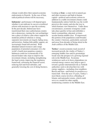 climate would allow their natural economic                Looking at Iran—a state rich in natural gas
endowments to flourish. In the case of Iran,              and other resources and high in human
radical political reform will be necessary.               capital—political and economic reform in
                                                          addition to a stable investment climate could
Indonesia’s performance will depend upon                  fundamentally redraw both the way the world
whether it can replicate its success at political         perceives the country and also the way in
reform with measures to spur the economy.                 which Iranians view themselves. Under those
In the past decade, Indonesians have                      circumstances, economic resurgence could
transformed their once-authoritarian country              take place quickly in Iran and embolden a
into a democracy, turning the vast archipelago            latent cosmopolitan, educated, at times
into a place of relative calm where support for           secular Iranian middle-class. If empowered,
moderate political solutions is strong,                   this portion of the population could broaden
separatist movements are largely fading away,             the country’s horizons, particularly eastward
and terrorists, finding little public support, are        and away from decades of being mired in the
increasingly found and arrested. With                     Arab conflicts of the Middle East.
abundant natural resources and a large
population of potential consumers (it is the              Turkey’s recent economic track record of
world’s fourth most populous country),                    increased growth, the vitality of Turkey’s
Indonesia could rise economically if its                  emerging middle class and its geostrategic
elected leaders take steps to improve the                 locale raise the prospect of a growing regional
investment climate, including strengthening               role in the Middle East. Economic
the legal system, improving the regulatory                weaknesses such as its heavy dependence on
framework, reforming the financial sector,                external energy sources may help to spur it
reducing fuel and food subsidies, and                     toward a greater international role as Turkish
generally lowering the cost of doing business.            authorities seek to develop their ties with
                                                          energy suppliers—including close neighbors
                                                          Russia and Iran—and bolster its position as a
                                                          transit hub. Over the next 15 years, Turkey’s
                                                          most likely course involves a blending of
                                                          Islamic and nationalist strains, which could
                                                          serve as a model for other rapidly
                                                          modernizing countries in the Middle East.




                                                     36
 