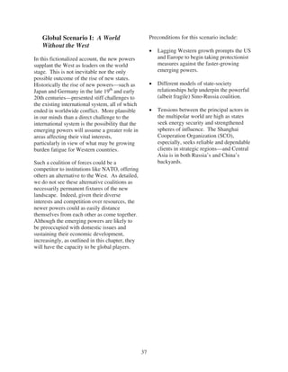 Global Scenario I: A World                           Preconditions for this scenario include:
   Without the West
                                                           Lagging Western growth prompts the US
In this fictionalized account, the new powers              and Europe to begin taking protectionist
supplant the West as leaders on the world                  measures against the faster-growing
stage. This is not inevitable nor the only                 emerging powers.
possible outcome of the rise of new states.
Historically the rise of new powers—such as                Different models of state-society
Japan and Germany in the late 19th and early               relationships help underpin the powerful
20th centuries—presented stiff challenges to               (albeit fragile) Sino-Russia coalition.
the existing international system, all of which
ended in worldwide conflict. More plausible                Tensions between the principal actors in
in our minds than a direct challenge to the                the multipolar world are high as states
international system is the possibility that the           seek energy security and strengthened
emerging powers will assume a greater role in              spheres of influence. The Shanghai
areas affecting their vital interests,                     Cooperation Organization (SCO),
particularly in view of what may be growing                especially, seeks reliable and dependable
burden fatigue for Western countries.                      clients in strategic regions—and Central
                                                           Asia is in both Russia’s and China’s
Such a coalition of forces could be a                      backyards.
competitor to institutions like NATO, offering
others an alternative to the West. As detailed,
we do not see these alternative coalitions as
necessarily permanent fixtures of the new
landscape. Indeed, given their diverse
interests and competition over resources, the
newer powers could as easily distance
themselves from each other as come together.
Although the emerging powers are likely to
be preoccupied with domestic issues and
sustaining their economic development,
increasingly, as outlined in this chapter, they
will have the capacity to be global players.




                                                   37
 