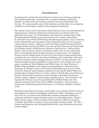 Acknowledgements

In preparing this work the National Intelligence Council received immeasurable help
from numerous think tanks, consulting firms, academic institutions, and literally
hundreds of experts inside and outside governments here in the United States and
overseas. We cannot possibly name all the institutions and individuals we consulted but
would like to acknowledge a number for their important contributions.

The Atlantic Council of the United States and the Stimson Center were both important for
opening doors to institutions abroad and viewpoints that we would not easily have
gathered for this project. Dr. William Ralston, Dr. Nick Evans and their team at SRI
Consulting Business Intelligence provided needed S & T expertise and guidance.
Dr. Alexander Van de Putte of PFC Energy International put together a series of meetings
in three regional hubs across the globe to help us begin the process of conceiving and
constructing the scenarios. Others involved in that effort include Professor Jean-Pierre
Lehmann of the Evian Group at IMD in Lausanne and Peter Schwartz and Doug Randall
at the Monitor Group’s Global Business Network in San Francisco. Professor Barry
Hughes of the University of Denver contributed notably in the scenario construction
process and in plotting out the possible trajectories of major powers. Dr. Jacqueline
Newmyer and Dr. Stephen Rosen from the Long Term Strategy Group organized three
workshops that were critical to advancing our thinking on the complexities of the future
security environment and the changing character of conflict. Several individuals and
institutions helped organize roundtables to critique drafts or delve deeply into various
aspects, including Dr. Geoff Dabelko at the Wilson Center; Dr. Greg Treverton of
RAND; Sebastian Mallaby at the Council on Foreign Relations; Carlos Pascual at
Brookings; Dr. Michael Auslin at AEI; Professor Christopher Layne at Texas A&M
University; Professor Sumit Ganguly at Indiana University and Dr. Robin Niblett and
Jonathan Paris at Chatham House in London. Professor John Ikenberry from Princeton’s
Woodrow Wilson School organized several workshops of prominent international
relations scholars, helping us with changing geopolitical trends. Two workshops—one
organized by Professor Lanxin Xiang and hosted by CICIR in Beijing, the other
organized and hosted by Dr. Bates Gill at SIPRI in Stockholm—were particularly
instrumental in gathering international perspectives on strategic challenges facing the
world.

Within the United States government, special thanks goes to Julianne Paunescu from the
State Department’s Bureau of Intelligence and Research (INR). In helping us at every
step of the way, she and her team fulfilled their mandate spearheading intelligence
community outreach to nongovernmental experts in an outstanding manner. Marilyn
Maines and her experts at NSA provided essential expertise on S&T and organized
workshops with Toffler Associates to delve more deeply into future trends. The NIC’s
Analysis and Production staff, including Elizabeth Arens’ deft editorial hand, provided
essential support.
 