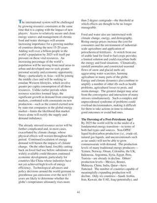 than 2 degree centigrade—the threshold at
The international system will be challenged           which effects are thought to be no longer
by growing resource constraints at the same           manageable.
time that it is coping with the impact of new
players. Access to relatively secure and clean        Food and water also are intertwined with
energy sources and management of chronic              climate change, energy, and demography.
food and water shortages will assume                  Rising energy prices increase the cost for
increasing importance for a growing number            consumers and the environment of industrial-
of countries during the next 15-20 years.             scale agriculture and application of
Adding well over a billion people to the              petrochemical fertilizers. A switch from use
world’s population by 2025 will itself put            of arable land for food to fuel crops provides
pressure on these vital resources. An                 a limited solution and could exacerbate both
increasing percentage of the world’s                  the energy and food situations. Climatically,
population will be moving from rural areas to         rainfall anomalies and constricted seasonal
urban and developed ones to seek greater              flows of snow and glacial melts are
personal security and economic opportunity.           aggravating water scarcities, harming
Many—particularly in Asia—will be joining             agriculture in many parts of the globe.
the middle class and will be seeking to               Energy and climate dynamics also combine to
emulate Western lifestyles, which involve             amplify a number of other ills such as health
greater per capita consumption of all these           problems, agricultural losses to pests, and
resources. Unlike earlier periods when                storm damage. The greatest danger may arise
resource scarcities loomed large, the                 from the convergence and interaction of many
significant growth in demand from emerging            stresses simultaneously. Such a complex and
markets, combined with constraints on new             unprecedented syndrome of problems could
production—such as the control exerted now            overload decisionmakers, making it difficult
by state-run companies in the global energy           for them to take actions in time to enhance
market—limits the likelihood that market              good outcomes or avoid bad ones.
forces alone will rectify the supply-and-
demand imbalance.                                     The Dawning of a Post-Petroleum Age?
                                                      By 2025 the world will be in the midst of a
The already stressed resource sector will be          fundamental energy transition—in terms of
further complicated and, in most cases,               both fuel types and sources. Non-OPEC
exacerbated by climate change, whose                  liquid hydrocarbon production (i.e., crude oil,
physical effects will worsen throughout this          natural gas liquids, and unconventionals such
period. Continued escalation of energy                as tar sands) will not be able to grow
demand will hasten the impacts of climate             commensurate with demand. The production
change. On the other hand, forcibly cutting           levels of many traditional energy producers—
back on fossil fuel use before substitutes are        Yemen, Norway, Oman, Colombia, the UK,
widely available could threaten continued             Indonesia, Argentina, Syria, Egypt, Peru,
economic development, particularly for                Tunisia—are already in decline. Others’
countries like China whose industries have            production levels—Mexico, Brunei,
not yet achieved high levels of energy                Malaysia, China, India, Qatar—have
efficiency. Technological advances and                flattened. The number of countries capable of
policy decisions around the world germane to          meaningfully expanding production will
greenhouse gas emissions over the next 15             decline. Only six countries—Saudi Arabia,
years are likely to determine whether the             Iran, Kuwait, the UAE, Iraq (potentially), and
globe’s temperature ultimately rises more


                                                 41
 