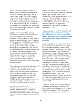 Russia—are projected to account for 39                       highly concentrated. Three countries—
percent of total world oil production in 2025.               Russia, Iran, and Qatar—hold over 57 percent
The major producers increasingly will be                     of the world’s natural gas reserves.
located in the Middle East, which contains                   Considering oil and natural gas together, two
some two-thirds of world reserves. OPEC                      countries—Russia and Iran—emerge as
production in the Persian Gulf countries is                  energy kingpins. Nevertheless, North
projected to grow by 43 percent during 2003-                 America (the US, Canada, and Mexico) is
2025. Saudi Arabia alone will account for                    expected to produce an appreciable
almost half of all Gulf production, an amount                proportion—18 percent—of total world
greater than that expected from Africa and the               production by 2025.
Caspian area combined.
                                                             “Aging populations in the developed world;
A partial consequence of this growing                        growing resource constraints in energy,
concentration has been increased control of                  food, and water; and worries about climate
oil and gas resources by national oil                        change are likely to color what will continue
companies. When the Club of Rome made its                    to be an historically unprecedented age of
famous forecast of looming energy scarcities,                prosperity.”
the “Seven Sisters” still had a strong influence
on global oil markets and production.7                       Even though the use of natural gas is likely to
Driven by shareholders, they responded to                    grow steadily in absolute terms, coal may be
price signals to explore, invest, and promote                the fastest growing energy source despite
technologies necessary to increase production.               being the “dirtiest.” Rising prices for oil and
By contrast, national oil companies have                     natural gas would put a new premium on
strong economic and political incentives to                  energy sources that are cheap, abundant, and
limit investment in order to prolong the                     close to markets. Three of the largest and
production horizon. Keeping oil in the                       fastest-growing energy consumers—the US,
ground provides resources for future                         China, and India—and Russia possess the
generations in oil states that have limited their            four largest recoverable coal reserves,
economic options.                                            representing 67 percent of known global
                                                             reserves. Increased coal production could
The number and geographic distribution of oil                extend non-renewable carbon-based energy
producers will decrease concurrent with                      systems for one or even two centuries. China
another energy transition: the move to                       will still be very dependent on coal in 2025
cleaner fuels. The prized fuel in the shorter                and Beijing is likely to be under increasing
term likely will be natural gas. By 2025,                    international pressure to use clean
consumption of natural gas is expected to                    technologies to burn it. China is overtaking
grow by about 60 percent, according to                       the US in the amount of carbon emissions it
DoE/Energy Information Agency projections.                   puts in the atmosphere despite its much
Although natural gas deposits are not                        smaller GDP.
necessarily co-located with oil, they are
                                                             The use of nuclear fuel for electrical power
                                                             generation is expected to expand, but the
7
 The “Seven Sisters” refers to seven Western oil             increase will not be sufficient to fill growing
companies that dominated mid-20th century oil                demand for electricity. Third-generation
production, refining, and distribution. With the
formation and establishment of OPEC in the 1960s and         nuclear reactors have lower costs of power
1970s, the Western oil companies’ influence and clout
declined.


                                                        42
 
