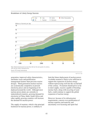 Breakdown of Likely Energy Sources

                                                Coal            Gas               Hydro      Other Renewables
                                                Oil             Nuclear           Biomass

        Millions of barrels per day
        18


        16

        14


        12

        10

        8

        6


        4

        2

        0
               1980                   90                   2000                   10          20                30

Note: Global demand grows by more than half over the next quarter of a century,
with coal use rising in absolute terms.
Source: PFC Energy International.

                                                                                                                     423711AI 11-08



generation, improved safety characteristics,                               limit the future deployment of nuclear power.
and better waste and proliferation                                         Available uranium is likely to be sufficient to
management features than previous reactor                                  support the expansion of nuclear energy
designs. Third-generation nuclear reactors                                 without reprocessing well into the second half
are economically competitive at present                                    of the century. If uranium should prove to be
electricity prices and are beginning to be                                 in short supply, reactors capable of breeding
deployed around the world. Although most                                   nuclear fuels, along with recycling of used
nuclear power plants are currently in                                      fuels, could continue to support the global
industrialized countries, growing demand for                               expansion of nuclear energy.
electricity in China, India, South Africa and
other rapidly growing countries will increase                              However, because of its infrastructure
the demand for nuclear power.                                              requirements, concern over proliferation of
                                                                           nuclear expertise and material, and
The supply of uranium, which is the principal                              uncertainty over licensing and spent fuel
feedstock for nuclear power, is unlikely to


                                                                      43
 