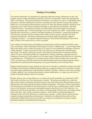 Timing is Everything
All current technologies are inadequate for replacing traditional energy architectures on the scale
needed, and new energy technologies probably will not be commercially viable and widespread by
2025 (see foldout). The present generation of biofuels is too expensive to grow, would further boost
food prices, and their manufacture consumes essentially the same amount of energy they produce.
Other ways of converting nonfood biomass resources to fuels and chemical products should be more
promising, such as those based on high-growth algae or agricultural waste products, especially
cellulosic biomass. Development of clean coal technologies and carbon capture and storage is
gaining momentum and—if such technologies were cost-competitive by 2025—would enable coal to
generate more electricity in a carbon-constrained regulatory environment. Long-lasting hydrogen
fuel cells have potential, but they remain in their infancy and are at least a decade away from
commercial production. Enormous infrastructure investment might be required to support a
“hydrogen economy.” An Argonne National Laboratory study found that hydrogen, from well to
tank, is likely to be at least twice as costly as gasoline.

Even with the favorable policy and funding environment that would be needed for biofuels, clean
coal, or hydrogen, major technologies historically have had an “adoption lag.” A recent study found
that in the energy sector, it takes an average of 25 years for a new production technology to become
widely adopted. A major reason for this lag is the need for new infrastructure to handle major
innovation. For energy in particular, massive and sustained infrastructure investments made for
almost 150 years encompass production, transportation, refining, marketing, and retail activities.
Adoption of natural gas, a fuel superior to oil in many respects, illustrates the difficulty of a transition
to something new. Technologies to use natural gas have been widely available since at least the
1970s, yet natural gas still lags crude oil in the global market because the technical and investment
requirements for producing and transporting it are greater than they are for oil-based fuels.

Simply meeting baseline energy demand over the next two decades is estimated to require more than
$3 trillion of investment in traditional hydrocarbons by companies built up over more than a century
and with market capitalizations in the hundreds of billions of dollars. Because a new form of energy
is highly unlikely to use existing infrastructure without modifications, we expect any new form of
energy to demand similarly massive investment.

Despite what are seen as long odds now, we cannot rule out the possibility of a transition by 2025
that would avoid the costs of an infrastructure overhaul. The greatest possibility for a relatively
quick and inexpensive transition during that period comes from better renewable generation sources
(photovoltaic and wind) and improvements in battery technology. With many of these technologies,
the infrastructure cost hurdle for individual projects would be lower, enabling many small economic
actors to develop their own energy transformation projects that directly serve their interests—e.g.,
stationary fuel cells powering homes and offices, recharging plug-in hybrid autos, and selling energy
back to the grid. Also, energy conversion schemes—such as plans to generate hydrogen for
automotive fuel cells from electricity in a homeowner’s garage—could avoid the need to develop
complex hydrogen transportation infrastructure. Similarly, non-ethanol biofuels derived from
genetically modified feed stocks may be able to leverage the considerable investment in liquid
petroleum transport and distribution infrastructure.




                                                    44
 