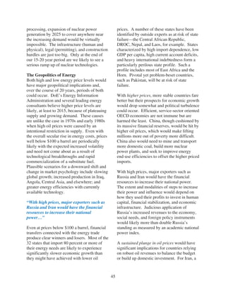 processing, expansion of nuclear power                  prices. A number of these states have been
generation by 2025 to cover anywhere near               identified by outside experts as at risk of state
the increasing demand would be virtually                failure—the Central African Republic,
impossible. The infrastructure (human and               DROC, Nepal, and Laos, for example. States
physical), legal (permitting), and construction         characterized by high import dependence, low
hurdles are just too big. Only at the end of            GDP per capita, high current account deficits,
our 15-20 year period are we likely to see a            and heavy international indebtedness form a
serious ramp up of nuclear technologies.                particularly perilous state profile. Such a
                                                        profile includes most of East Africa and the
The Geopolitics of Energy                               Horn. Pivotal yet problem-beset countries,
Both high and low energy price levels would             such as Pakistan, will be at risk of state
have major geopolitical implications and,               failure.
over the course of 20 years, periods of both
could occur. DoE’s Energy Information                   With higher prices, more stable countries fare
Administration and several leading energy               better but their prospects for economic growth
consultants believe higher price levels are             would drop somewhat and political turbulence
likely, at least to 2015, because of plateauing         could occur. Efficient, service-sector oriented
supply and growing demand. These causes                 OECD economies are not immune but are
are unlike the case in 1970s and early 1980s            harmed the least. China, though cushioned by
when high oil prices were caused by an                  its massive financial reserves, would be hit by
intentional restriction in supply. Even with            higher oil prices, which would make lifting
the overall secular rise in energy costs, prices        millions more out of poverty more difficult.
well below $100 a barrel are periodically               China also would need to mine and transport
likely with the expected increased volatility           more domestic coal, build more nuclear
and need not come about as a result of                  power plants, and seek to improve energy
technological breakthroughs and rapid                   end-use efficiencies to offset the higher priced
commercialization of a substitute fuel.                 imports.
Plausible scenarios for a downward shift and
change in market psychology include slowing             With high prices, major exporters such as
global growth; increased production in Iraq,            Russia and Iran would have the financial
Angola, Central Asia, and elsewhere; and                resources to increase their national power.
greater energy efficiencies with currently              The extent and modalities of steps to increase
available technology.                                   their power and influence would depend on
                                                        how they used their profits to invest in human
“With high prices, major exporters such as              capital, financial stabilization, and economic
Russia and Iran would have the financial                infrastructure. Judicious application of
resources to increase their national                    Russia’s increased revenues to the economy,
power…”                                                 social needs, and foreign policy instruments
                                                        would likely more than double Russia’s
Even at prices below $100 a barrel, financial           standing as measured by an academic national
transfers connected with the energy trade               power index.
produce clear winners and losers. Most of the
32 states that import 80 percent or more of             A sustained plunge in oil prices would have
their energy needs are likely to experience             significant implications for countries relying
significantly slower economic growth than               on robust oil revenues to balance the budget
they might have achieved with lower oil                 or build up domestic investment. For Iran, a



                                                   45
 