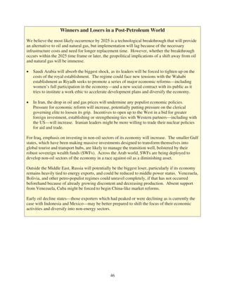 Winners and Losers in a Post-Petroleum World

We believe the most likely occurrence by 2025 is a technological breakthrough that will provide
an alternative to oil and natural gas, but implementation will lag because of the necessary
infrastructure costs and need for longer replacement time. However, whether the breakthrough
occurs within the 2025 time frame or later, the geopolitical implications of a shift away from oil
and natural gas will be immense.

   Saudi Arabia will absorb the biggest shock, as its leaders will be forced to tighten up on the
   costs of the royal establishment. The regime could face new tensions with the Wahabi
   establishment as Riyadh seeks to promote a series of major economic reforms—including
   women’s full participation in the economy—and a new social contract with its public as it
   tries to institute a work ethic to accelerate development plans and diversify the economy.

   In Iran, the drop in oil and gas prices will undermine any populist economic policies.
   Pressure for economic reform will increase, potentially putting pressure on the clerical
   governing elite to loosen its grip. Incentives to open up to the West in a bid for greater
   foreign investment, establishing or strengthening ties with Western partners—including with
   the US—will increase. Iranian leaders might be more willing to trade their nuclear policies
   for aid and trade.

For Iraq, emphasis on investing in non-oil sectors of its economy will increase. The smaller Gulf
states, which have been making massive investments designed to transform themselves into
global tourist and transport hubs, are likely to manage the transition well, bolstered by their
robust sovereign wealth funds (SWFs). Across the Arab world, SWFs are being deployed to
develop non-oil sectors of the economy in a race against oil as a diminishing asset.

Outside the Middle East, Russia will potentially be the biggest loser, particularly if its economy
remains heavily tied to energy exports, and could be reduced to middle power status. Venezuela,
Bolivia, and other petro-populist regimes could unravel completely, if that has not occurred
beforehand because of already growing discontent and decreasing production. Absent support
from Venezuela, Cuba might be forced to begin China-like market reforms.

Early oil decline states—those exporters which had peaked or were declining as is currently the
case with Indonesia and Mexico—may be better prepared to shift the focus of their economic
activities and diversify into non-energy sectors.




                                                46
 
