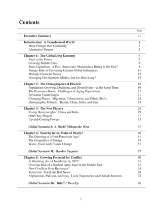 Contents
                                                                               Page

 Executive Summary                                                              vi
 Introduction: A Transformed World                                              1
    More Change than Continuity                                                 3
    Alternative Futures                                                         3
 Chapter 1: The Globalizing Economy                                             6
   Back to the Future                                                           7
   Growing Middle Class                                                         8
   State Capitalism: A Post-Democratic Marketplace Rising in the East?          8
   Bumpy Ride in Correcting Current Global Imbalances                          11
   Multiple Financial Nodes                                                    12
   Diverging Development Models, but for How Long?                             13
 Chapter 2: The Demographics of Discord                                        18
   Populations Growing, Declining, and Diversifying—at the Same Time           19
   The Pensioner Boom: Challenges of Aging Populations                         21
   Persistent Youth Bulges                                                     21
   Changing Places: Migration, Urbanization, and Ethnic Shifts                 23
   Demographic Portraits: Russia, China, India, and Iran                       24
 Chapter 3: The New Players                                                    28
   Rising Heavyweights: China and India                                        29
   Other Key Players                                                           31
   Up-and-Coming Powers                                                        35

    Global Scenario I: A World Without the West                                37
 Chapter 4: Scarcity in the Midst of Plenty?                                   40
   The Dawning of a Post-Petroleum Age?                                        41
   The Geopolitics of Energy                                                   45
   Water, Food, and Climate Change                                             51

    Global Scenario II: October Surprise                                       57
 Chapter 5: Growing Potential for Conflict                                     60
   A Shrinking Arc of Instability by 2025?                                     61
   Growing Risk of a Nuclear Arms Race in the Middle East                      61
   New Conflicts Over Resources?                                               63
   Terrorism: Good and Bad News                                                68
   Afghanistan, Pakistan, and Iraq: Local Trajectories and Outside Interests   72

    Global Scenario III: BRICs’ Bust-Up                                        76



                                            i
 