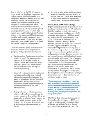 drop in oil prices to the $55-60 range or                 We believe India will scramble to ensure
below would put significant pressure on the               access to energy by making overtures to
regime to make painful choices between                    Burma, Iran, and Central Asia. Pipelines
subsidizing populist economic programs and                to India transiting restive regions may
sustaining funding for intelligence and                   connect New Delhi to local instabilities.
security operations and other programs
designed to extend its regional power. The             Water, Food, and Climate Change
notion that state-dominated economies,                 Experts currently consider 21 countries with a
apparently able to achieve economic growth             combined population of about 600 million to
absent political freedoms or a fully free              be either cropland or freshwater scarce.
market, are a credible alternative to Western          Owing to continuing population growth, 36
notions of free markets and liberal democracy          countries, home to about 1.4 billion people,
could be badly dented, particularly since              are projected to fall into this category by
history suggests the US and other Western              2025. Among the new entrants will be
states adapt more quickly and effectively to           Burundi, Colombia, Ethiopia, Eritrea,
unexpected changes in energy markets.                  Malawi, Pakistan, and Syria. Lack of access
                                                       to stable supplies of water is reaching
Under any scenario energy dynamics could               unprecedented proportions in many areas of
produce a number of new alignments or                  the world (see map on page 55) and is likely
groupings with geopolitical significance:              to grow worse owing to rapid urbanization
                                                       and population growth. Demand for water for
   Russia, needing Caspian area natural gas            agricultural purposes and hydroelectric power
   in order to satisfy European and other              generation also will expand. Use of water for
   contracts, is likely to be forceful in              irrigation is far greater than for household
   keeping Central Asian countries within              consumption. In developing countries,
   Moscow’s sphere, and, absent a non-                 agriculture currently consumes over 70
   Russia-controlled outlet, has a good                percent of the world’s water. The
   chance of succeeding.                               construction of hydroelectric power stations
                                                       on major rivers may improve flood control,
   China will continue to seek to buttress its         but it might also cause considerable anxiety to
   market power by cultivating political               downstream users of the river who expect
   relationships designed to safeguard its             continued access to water.
   access to oil and gas. Beijing’s ties with
   Saudi Arabia will strengthen, as the                “Experts currently consider 21 countries,
   Kingdom is the only supplier capable of             with a combined population of about 600
   responding in a big way to China’s                  million, to be either cropland or freshwater
   petroleum thirst.                                   scarce. Owing to continuing population
                                                       growth, 36 countries, home to about 1.4
   Beijing will want to offset its growing             billion people, are projected to fall into this
   reliance on Riyadh by strengthening ties            category by 2025.”
   to other producers. Iran will see this as an
   opportunity to solidify China’s support for         The World Bank estimates that demand for
   Tehran, which probably would strain                 food will rise by 50 percent by 2030, as a
   Beijing’s ties to Riyadh. Tehran may also           result of growing world population, rising
   be able to forge even closer ties with              affluence, and shifts to Western dietary
   Russia.                                             preferences by a larger middle class. The



                                                  51
 