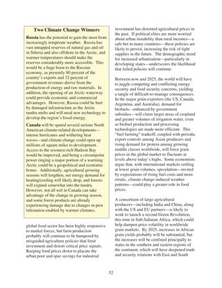 Two Climate Change Winners                         investment has distorted agricultural prices in
                                                       the past. If political elites are more worried
Russia has the potential to gain the most from         about urban instability than rural incomes—a
increasingly temperate weather. Russia has             safe bet in many countries—these policies are
vast untapped reserves of natural gas and oil          likely to persist, increasing the risk of tight
in Siberia and also offshore in the Arctic, and        supplies in the future. The demographic trend
warmer temperatures should make the                    for increased urbanization—particularly in
reserves considerably more accessible. This            developing states—underscores the likelihood
would be a huge boon to the Russian                    that failed policies will continue.
economy, as presently 80 percent of the
country’s exports and 32 percent of                    Between now and 2025, the world will have
government revenues derive from the                    to juggle competing and conflicting energy
production of energy and raw materials. In             security and food security concerns, yielding
addition, the opening of an Arctic waterway            a tangle of difficult-to-manage consequences.
could provide economic and commercial                  In the major grain exporters (the US, Canada,
advantages. However, Russia could be hurt              Argentina, and Australia), demand for
by damaged infrastructure as the Arctic                biofuels—enhanced by government
tundra melts and will need new technology to           subsidies—will claim larger areas of cropland
develop the region’s fossil energy.                    and greater volumes of irrigation water, even
Canada will be spared several serious North            as biofuel production and processing
American climate-related developments—                 technologies are made more efficient. This
intense hurricanes and withering heat                  “fuel farming” tradeoff, coupled with periodic
waves—and climate change could open up                 export controls among Asian producers and
millions of square miles to development.               rising demand for protein among growing
Access to the resource-rich Hudson Bay                 middle classes worldwide, will force grain
would be improved, and being a circumpolar             prices in the global market to fluctuate at
power ringing a major portion of a warming             levels above today’s highs. Some economists
Arctic could be a geopolitical and economic            argue that, with international markets settling
bonus. Additionally, agricultural growing              at lower grain volumes, speculation—invited
seasons will lengthen, net energy demand for           by expectations of rising fuel costs and more
heating/cooling will likely drop, and forests          erratic, climate change-induced weather
will expand somewhat into the tundra.                  patterns—could play a greater role in food
However, not all soil in Canada can take               prices.
advantage of the change in growing season,
and some forest products are already                   A consortium of large agricultural
experiencing damage due to changes in pest             producers—including India and China, along
infestation enabled by warmer climates.                with the US and EU partners—is likely to
                                                       work to launch a second Green Revolution,
                                                       this time in Sub-Saharan Africa, which could
global food sector has been highly responsive          help dampen price volatility in worldwide
to market forces, but farm production                  grain markets. By 2025, increases in African
probably will continue to be hampered by               grain yields probably will be substantial, but
misguided agriculture policies that limit              the increases will be confined principally to
investment and distort critical price signals.         states in the southern and eastern regions of
Keeping food prices down to placate the                the continent, which will have deepened trade
urban poor and spur savings for industrial             and security relations with East and South



                                                  52
 