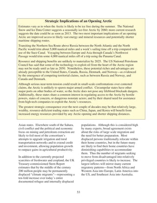 Strategic Implications of an Opening Arctic
Estimates vary as to when the Arctic is likely to be ice free during the summer. The National
Snow and Ice Data Center suggests a seasonally ice-free Arctic by 2060; more current research
suggests the date could be as soon as 2013. The two most important implications of an opening
Arctic are improved access to likely vast energy and mineral resources and potentially shorter
maritime shipping routes.
Transiting the Northern Sea Route above Russia between the North Atlantic and the North
Pacific would trim about 5,000 nautical miles and a week’s sailing time off a trip compared with
use of the Suez Canal. Voyaging between Europe and Asia through Canada’s Northwest
Passage would trim some 4,000 nautical miles off of a trip using the Panama Canal.
Resource and shipping benefits are unlikely to materialize by 2025. The US National Petroleum
Council has said that some of the technology to exploit oil from the heart of the Arctic region
may not be ready until as late as 2050. Nonetheless, these potential riches and advantages are
already perceptible to the United States, Canada, Russia, Denmark, and Norway—as evidenced
by the emergence of competing territorial claims, such as between Russia and Norway, and
Canada and Denmark.
Although serious near-term tension could result in small-scale confrontations over contested
claims, the Arctic is unlikely to spawn major armed conflict. Circumpolar states have other
major ports on other bodies of water, so the Arctic does not pose any lifeblood blockade dangers.
Additionally, these states share a common interest in regulating access to the Arctic by hostile
powers, states of concern, or dangerous nonstate actors; and by their shared need for assistance
from high-tech companies to exploit the Arctic’s resources.
The greatest strategic consequence over the next couple of decades may be that relatively large,
wealthy, resource-deficient trading states such as China, Japan, and Korea will benefit from
increased energy resources provided by any Arctic opening and shorter shipping distances.


Asian states. Elsewhere south of the Sahara,          populations. Although this is considered high
civil conflict and the political and economic         by many experts, broad agreement exists
focus on mining and petroleum extraction are          about the risks of large scale migration and
likely to foil most of the consortium’s               the need for better preparation. Most
attempts to upgrade irrigation and rural              displaced persons traditionally relocate within
transportation networks and to extend credit          their home countries, but in the future many
and investment, allowing population growth            are likely to find their home countries have
to outpace gains in agricultural productivity.        diminishing capabilities to accommodate
                                                      them. Thus the number of migrants seeking
In addition to the currently projected                to move from disadvantaged into relatively
scarcities of freshwater and cropland, the UK         privileged countries is likely to increase. The
Treasury-commissioned Stern Report                    largest inflows will mirror many current
estimates that by the middle of the century           migratory patterns—from North Africa and
200 million people may be permanently                 Western Asia into Europe, Latin America into
displaced “climate migrants”—representing a           the US, and Southeast Asia into Australia.
ten-fold increase over today’s entire
documented refugee and internally displaced


                                                 53
 