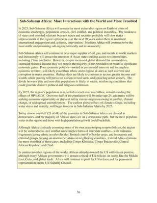 Sub-Saharan Africa: More Interactions with the World and More Troubled

In 2025, Sub-Saharan Africa will remain the most vulnerable region on Earth in terms of
economic challenges, population stresses, civil conflict, and political instability. The weakness
of states and troubled relations between states and societies probably will slow major
improvements in the region’s prospects over the next 20 years unless there is sustained
international engagement and, at times, intervention. Southern Africa will continue to be the
most stable and promising sub-region politically and economically.

Sub-Saharan Africa will continue to be a major supplier of oil, gas, and metals to world markets
and increasingly will attract the attention of Asian states seeking access to commodities,
including China and India. However, despite increased global demand for commodities,
increased resource income may not benefit the majority of the population or result in significant
economic gains. Poor economic policies—rooted in patrimonial interests and incomplete
economic reform—will likely exacerbate ethnic and religious divides as well as crime and
corruption in many countries. Ruling elites are likely to continue to accrue greater income and
wealth, while poverty will persist or worsen in rural areas and sprawling urban centers. The
divide between elite and non-elite populations is likely to widen, reinforcing conditions that
could generate divisive political and religious extremism.

By 2025, the region’s population is expected to reach over one billion, notwithstanding the
effects of HIV/AIDS. Over one-half of the population will be under age 24, and many will be
seeking economic opportunity or physical safety via out-migration owing to conflict, climate
change, or widespread unemployment. The earliest global effects of climate change, including
water stress and scarcity, will begin to occur in Sub-Saharan Africa by 2025.

Today almost one-half (23 of 48) of the countries in Sub-Saharan Africa are classed as
democracies, and the majority of African states are on a democratic path, but the most populous
states in the region and those with high population growth could backslide.

Although Africa is already assuming more of its own peacekeeping responsibilities, the region
will be vulnerable to civil conflict and complex forms of interstate conflict—with militaries
fragmented along ethnic or other divides, limited control of border areas, and insurgents and
criminal groups preying on unarmed civilians in neighboring countries. Central Africa contains
the most troubling of these cases, including Congo-Kinshasa, Congo-Brazzaville, Central
African Republic, and Chad.

In contrast to other regions of the world, African attitudes toward the US will remain positive,
although many African governments will remain critical of US policies on issues like the Middle
East, Cuba, and global trade. Africa will continue to push for UN reform and for permanent
representation on the UN Security Council.




                                                56
 