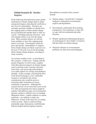 Global Scenario II: October                          Preconditions assumed in this scenario
   Surprise                                             include:

In the following fictionalized account, global             Nations adopt a “growth-first” mentality
inattention to climate change leads to major               leading to widespread environmental
unexpected impacts, thrusting the world into a             neglect and degradation.
new level of vulnerability. Scientists are
currently uncertain whether we already have                Governments, particularly those lacking
hit a tipping point at which climate change                transparency, lose legitimacy as they fail
has accelerated and whether there is little we             to cope with environmental and other
can do—including reducing emissions—that                   disasters.
will mitigate effects even over the longer
term. Most scientists believe we will not                  Despite significant technological progress,
know whether we have hit a tipping point                   no technological “silver bullet” is found to
until it is too late. Uncertainties about the              halt the effects of climate change.
pace and specific vulnerabilities or impacts
from climate change are likely to persist over             National solutions to environmental
the next 15-20 years even if our knowledge                 problems are short term and inadequate.
about climate change deepens, according to
many scientists.

An extreme weather event—as described in
this scenario—could occur. Coping with the
greater frequency of such events, coupled
with other physical impacts of climate change
such as growing water scarcities and more
food crises, may preoccupy policymakers
even while options for solving such problems
dwindle. In this example, relocating the New
York Stock Exchange to a less vulnerable
location is considered, but serious
consideration also would be given to
relocating other institutions to ensure
continuity of operations. Although this
scenario focuses on an event that occurs in the
US, other governments have been caught by
surprise with different types of environmental
disasters and have suffered a loss of standing.
Mitigation efforts—further cutbacks in carbon
emissions—are unlikely to make any
difference, at least in the short run, according
to this account. Such a world involving
potentially major dislocations could threaten
both developed and developing countries.




                                                   57
 