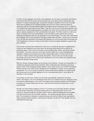 In China, it’s the opposite—too much crony capitalism. It’s not clear, for example, that China’s
Communist Party (CCP) will survive the scandal over burst dams and the devastation that
followed. A couple of decades ago, I would have thought it possible. At that time, the public
there was so grateful for the material benefits accruing from China’s hell-bent efforts to
modernize that the Chinese people forgave the leaders almost everything. Now it is different.
The middle class wants clean air and water. They don’t like the environmental devastation that
was the price of rapid modernization or corruption that winks at the turning off of US provided
carbon capture equipment in their coal fired electrical plants. The Party is split too. Half worry
about a slowdown from more sustainable, environmentally prudent growth that could be
politically devastating if jobs are not generated to the same degree. The other half understands
the hardships and is more attuned to changing middle class priorities. I would not be surprised
if the 100,000 who perished in the recent dam disaster turn out to be the straw that breaks the
CCP’s legitimacy, coming as it does on the heels of those corruption allegations against high
party officials.

The poorest countries have suffered the most from our hands-off approach to globalization.
I know we have talked for some time about not all boats being lifted and the need to do
something about it. But I think we thought it best that Bill Gates, NGOs, and others handle
the problem. Of course, everyone has to get involved. NGOs can’t mount peacekeeping
operations. States at some point have to take responsibility. Most of these countries did
not have a chance without strong outside intervention. The fact that we had clean water
technology and could not find a way to get it delivered to the most needy only made the bad
impacts of climate change worse.

With the climate changing rapidly, we are facing more problems—though not insuperable—in
maintaining adequate agricultural production. More challenging than boosting agricultural
yields overall is that changing weather patterns mean certain areas can’t sustain themselves.
People migrate to the cities but the infrastructure is insufficient to support such burgeoning
populations. This in turn sows the seeds for social conflict which impedes any steps toward
good governance and actually digging out from a long downward cycle. I count about 20
countries in this condition.

The problem is that some of these are not small, geopolitically insignificant countries.
Some—like Nigeria—we in the developed world rely on for needed resources. Because of the
encroaching desertification in the north, the religious clash between Muslims and Christians
is heating up. Another Biafra-like civil war—only this time along North-South lines—is not
inconceivable.

We talk a lot about these problems at the G-14 summits and in fact have started to engage
in joint scenario exercises, but doing anything about an impending storm cloud is still
beyond us. My last thought for the diary before I have to greet the dignitaries being airlifted
onto the aircraft carrier for the UNGA reception: the growth projection figures are really
bad. The cumulation of disasters, needed cleanups, permafrost melting, lower agricultural
yields, growing health problems, and the like are taking a terrible toll, much greater than we
anticipated 20 years ago.




                                                                                                  427342ID 11-08
 