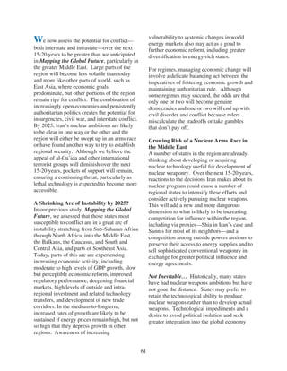 vulnerability to systemic changes in world
We now assess the potential for conflict—                energy markets also may act as a goad to
both interstate and intrastate—over the next             further economic reform, including greater
15-20 years to be greater than we anticipated            diversification in energy-rich states.
in Mapping the Global Future, particularly in
the greater Middle East. Large parts of the              For regimes, managing economic change will
region will become less volatile than today              involve a delicate balancing act between the
and more like other parts of world, such as              imperatives of fostering economic growth and
East Asia, where economic goals                          maintaining authoritarian rule. Although
predominate, but other portions of the region            some regimes may succeed, the odds are that
remain ripe for conflict. The combination of             only one or two will become genuine
increasingly open economies and persistently             democracies and one or two will end up with
authoritarian politics creates the potential for         civil disorder and conflict because rulers
insurgencies, civil war, and interstate conflict.        miscalculate the tradeoffs or take gambles
By 2025, Iran’s nuclear ambitions are likely             that don’t pay off.
to be clear in one way or the other and the
region will either be swept up in an arms race           Growing Risk of a Nuclear Arms Race in
or have found another way to try to establish            the Middle East
regional security. Although we believe the               A number of states in the region are already
appeal of al-Qa’ida and other international              thinking about developing or acquiring
terrorist groups will diminish over the next             nuclear technology useful for development of
15-20 years, pockets of support will remain,             nuclear weaponry. Over the next 15-20 years,
ensuring a continuing threat, particularly as            reactions to the decisions Iran makes about its
lethal technology is expected to become more             nuclear program could cause a number of
accessible.                                              regional states to intensify these efforts and
                                                         consider actively pursuing nuclear weapons.
A Shrinking Arc of Instability by 2025?                  This will add a new and more dangerous
In our previous study, Mapping the Global                dimension to what is likely to be increasing
Future, we assessed that those states most               competition for influence within the region,
susceptible to conflict are in a great arc of            including via proxies—Shia in Iran’s case and
instability stretching from Sub-Saharan Africa           Sunnis for most of its neighbors—and a
through North Africa, into the Middle East,              competition among outside powers anxious to
the Balkans, the Caucasus, and South and                 preserve their access to energy supplies and to
Central Asia, and parts of Southeast Asia.               sell sophisticated conventional weaponry in
Today, parts of this arc are experiencing                exchange for greater political influence and
increasing economic activity, including                  energy agreements.
moderate to high levels of GDP growth, slow
but perceptible economic reform, improved                Not Inevitable… Historically, many states
regulatory performance, deepening financial              have had nuclear weapons ambitions but have
markets, high levels of outside and intra-               not gone the distance. States may prefer to
regional investment and related technology               retain the technological ability to produce
transfers, and development of new trade                  nuclear weapons rather than to develop actual
corridors. In the medium-to-longterm,                    weapons. Technological impediments and a
increased rates of growth are likely to be               desire to avoid political isolation and seek
sustained if energy prices remain high, but not          greater integration into the global economy
so high that they depress growth in other
regions. Awareness of increasing


                                                    61
 