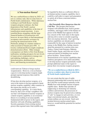A Non-nuclear Korea?                          be regarded by them as a sufficient offset to
                                                       an Iranian nuclear weapons capability, but it
We see a unified Korea as likely by 2025—if            could be a tall order to expect such guarantees
not as a unitary state, then in some form of           to satisfy all of those concerned about a
North-South confederation. While diplomacy             nuclear Iran.
working to end North Korea’s nuclear
weapons program continues, the final                   …But Potentially More Dangerous than the
disposition of the North’s nuclear                     Cold War. The prospect that nuclear
infrastructure and capabilities at the time of         weapons will embolden Iran, lead to greater
reunification remain uncertain. A new,                 instability, and trigger shifts in the balance of
reunified Korea struggling with the large              power in the Middle East appears to be the
financial burden of reconstruction will,               key concern of the Arab states in the region
however, be more likely to find international          and may drive some to consider acquiring
acceptance and economic assistance by                  their own nuclear deterrent. Iran’s growing
ensuring the denuclearization of the                   nuclear capabilities are already partly
Peninsula, perhaps in a manner similar to              responsible for the surge of interest in nuclear
what occurred in Ukraine post-1991. A                  energy in the Middle East, fueling concern
loosely confederated Korea might complicate            about the potential for a nuclear arms race.
denuclearization efforts. Other strategic              Turkey, United Arab Emirates, Bahrain,
consequences are likely to flow from Korean            Saudi Arabia, Egypt, and Libya are or have
unification, including prospects for new levels        expressed interest in building new nuclear
of major power cooperation to manage new               power facilities. Future Iranian
and enduring challenges, such as                       demonstrations of its nuclear capabilities that
denuclearization, demilitarization, refugee            reinforce perceptions of its intent and ability
flows, and financing reconstruction.                   to develop nuclear weapons potentially would
                                                       prompt additional states in the region to
                                                       pursue their own nuclear weapons programs.
could motivate Tehran to forego nuclear
weaponization. However, even an Iranian                “We see a unified Korea as likely by 2025—
capacity to develop nuclear weapons might              if not as a unitary state, than in some form
prompt regional responses that could be                of North-South confederation.”
destabilizing.
                                                       It is not certain that the type of stable
If Iran does develop nuclear weapons, or is            deterrent relationship that existed for most of
seen in the region as having acquired a latent         the Cold War would emerge naturally in the
nuclear weapons capability, other countries in         Middle East with multiple nuclear-weapons
the region may decide not to seek a                    capable states. Rather than episodes of
corresponding capability. It is more likely,           suppressing or shortening low-intensity
however, that a few of Iran’s neighbors will           conflicts and terrorism, the possession of
see Iran’s development of nuclear weapons or           nuclear weapons may be perceived as making
a latent weapons capability as an existential          it “safe” to engage in such activities, or even
threat or as resulting in an unacceptable,             larger conventional attacks, provided that
fundamental shift of power in the region, and          certain redlines are not crossed. Each such
therefore will seek offsetting capabilities.           incident between nuclear-armed states,
Security guarantees from existing nuclear              however, would hold the potential for nuclear
powers that regional states find credible may          escalation.



                                                  62
 