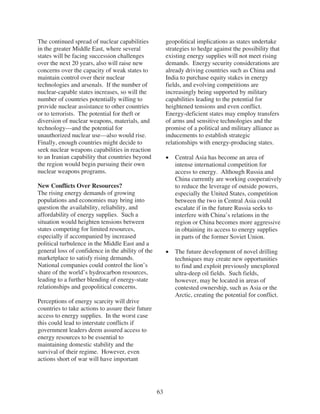 The continued spread of nuclear capabilities            geopolitical implications as states undertake
in the greater Middle East, where several               strategies to hedge against the possibility that
states will be facing succession challenges             existing energy supplies will not meet rising
over the next 20 years, also will raise new             demands. Energy security considerations are
concerns over the capacity of weak states to            already driving countries such as China and
maintain control over their nuclear                     India to purchase equity stakes in energy
technologies and arsenals. If the number of             fields, and evolving competitions are
nuclear-capable states increases, so will the           increasingly being supported by military
number of countries potentially willing to              capabilities leading to the potential for
provide nuclear assistance to other countries           heightened tensions and even conflict.
or to terrorists. The potential for theft or            Energy-deficient states may employ transfers
diversion of nuclear weapons, materials, and            of arms and sensitive technologies and the
technology—and the potential for                        promise of a political and military alliance as
unauthorized nuclear use—also would rise.               inducements to establish strategic
Finally, enough countries might decide to               relationships with energy-producing states.
seek nuclear weapons capabilities in reaction
to an Iranian capability that countries beyond             Central Asia has become an area of
the region would begin pursuing their own                  intense international competition for
nuclear weapons programs.                                  access to energy. Although Russia and
                                                           China currently are working cooperatively
New Conflicts Over Resources?                              to reduce the leverage of outside powers,
The rising energy demands of growing                       especially the United States, competition
populations and economies may bring into                   between the two in Central Asia could
question the availability, reliability, and                escalate if in the future Russia seeks to
affordability of energy supplies. Such a                   interfere with China’s relations in the
situation would heighten tensions between                  region or China becomes more aggressive
states competing for limited resources,                    in obtaining its access to energy supplies
especially if accompanied by increased                     in parts of the former Soviet Union.
political turbulence in the Middle East and a
general loss of confidence in the ability of the           The future development of novel drilling
marketplace to satisfy rising demands.                     techniques may create new opportunities
National companies could control the lion’s                to find and exploit previously unexplored
share of the world’s hydrocarbon resources,                ultra-deep oil fields. Such fields,
leading to a further blending of energy-state              however, may be located in areas of
relationships and geopolitical concerns.                   contested ownership, such as Asia or the
                                                           Arctic, creating the potential for conflict.
Perceptions of energy scarcity will drive
countries to take actions to assure their future
access to energy supplies. In the worst case
this could lead to interstate conflicts if
government leaders deem assured access to
energy resources to be essential to
maintaining domestic stability and the
survival of their regime. However, even
actions short of war will have important




                                                   63
 