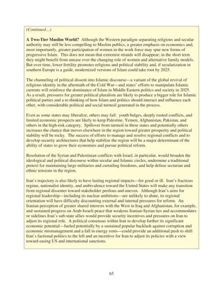 (Continued…)

A Two-Tier Muslim World? Although the Western paradigm separating religious and secular
authority may still be less compelling to Muslim publics, a greater emphasis on economics and,
most importantly, greater participation of women in the work force may spur new forms of
progressive Islam. This does not mean that extremist strands will disappear; in the short term
they might benefit from unease over the changing role of women and alternative family models.
But over time, lower fertility promotes religious and political stability and, if secularization in
southern Europe is a guide, modernized versions of Islam could take root by 2025.

The channeling of political dissent into Islamic discourse—a variant of the global revival of
religious identity in the aftermath of the Cold War—and states’ efforts to manipulate Islamic
currents will reinforce the dominance of Islam in Middle Eastern politics and society in 2025.
As a result, pressures for greater political pluralism are likely to produce a bigger role for Islamic
political parties and a re-thinking of how Islam and politics should interact and influence each
other, with considerable political and social turmoil generated in the process.

Even as some states may liberalize, others may fail: youth bulges, deeply rooted conflicts, and
limited economic prospects are likely to keep Palestine, Yemen, Afghanistan, Pakistan, and
others in the high-risk category. Spillover from turmoil in these states and potentially others
increases the chance that moves elsewhere in the region toward greater prosperity and political
stability will be rocky. The success of efforts to manage and resolve regional conflicts and to
develop security architectures that help stabilize the region will be a major determinant of the
ability of states to grow their economies and pursue political reform.

Resolution of the Syrian and Palestinian conflicts with Israel, in particular, would broaden the
ideological and political discourse within secular and Islamic circles, undermine a traditional
pretext for maintaining large militaries and curtailing freedoms, and help defuse sectarian and
ethnic tensions in the region.

Iran’s trajectory is also likely to have lasting regional impacts—for good or ill. Iran’s fractious
regime, nationalist identity, and ambivalence toward the United States will make any transition
from regional dissenter toward stakeholder perilous and uneven. Although Iran’s aims for
regional leadership—including its nuclear ambitions—are unlikely to abate, its regional
orientation will have difficulty discounting external and internal pressures for reform. An
Iranian perception of greater shared interests with the West in Iraq and Afghanistan, for example,
and sustained progress on Arab-Israeli peace that weakens Iranian-Syrian ties and accommodates
or sidelines Iran’s sub-state allies would provide security incentives and pressures on Iran to
adjust its regional role. A political consensus within Iran to develop further its significant
economic potential—fueled potentially by a sustained popular backlash against corruption and
economic mismanagement and a fall in energy rents—could provide an additional push to shift
Iran’s factional politics to the left and an incentive for Iran to adjust its policies with a view
toward easing US and international sanctions.




                                                 65
 