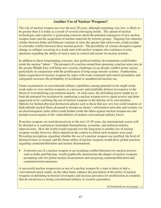 Another Use of Nuclear Weapons?
The risk of nuclear weapon use over the next 20 years, although remaining very low, is likely to
be greater than it is today as a result of several converging trends. The spread of nuclear
technologies and expertise is generating concerns about the potential emergence of new nuclear
weapon states and the acquisition of nuclear materials by terrorist groups. Ongoing low-intensity
clashes between India and Pakistan continue to raise the specter that such events could escalate
to a broader conflict between those nuclear powers. The possibility of a future disruptive regime
change or collapse occurring in a weak state with nuclear weapons also continues to raise
questions regarding the ability of such a state to control and secure its nuclear arsenals.

In addition to these longstanding concerns, new political-military developments could further
erode the nuclear “taboo.” The prospect of a nuclear-armed Iran spawning a nuclear arms race in
the greater Middle East will bring new security challenges to an already conflict-prone region,
particularly in conjunction with the proliferation of long-range missile systems. Furthermore,
future acquisition of nuclear weapons by states with weak command and control procedures and
safeguards increases the probability of accidental or unauthorized nuclear use.

Future asymmetries in conventional military capabilities among potential rivals might tempt
weak states to view nuclear weapons as a necessary and justifiable defense in response to the
threat of overwhelming conventional attacks. In such cases, the defending power might try to
limit the potential for escalation by employing a nuclear weapon test to signal resolve and deter
aggression or by confining the use of nuclear weapons to the defense of its own territory.
Options for limited physical destruction attacks such as those that use very low-yield weapons or
high-altitude nuclear blasts designed to disrupt an enemy’s information networks and systems via
an electromagnetic pulse effect could further erode the taboo against nuclear weapon use and
prompt reassessments of the vulnerabilities of modern conventional military forces.

If nuclear weapons are used destructively in the next 15-20 years, the international system will
be shocked as it experiences immediate humanitarian, economic, and political-military
repercussions. How the world would respond over the long-term to another use of nuclear
weapons would, however, likely depend on the context in which such weapons were used.
Prevailing perceptions regarding whether the use of a nuclear weapon was justified, the level of
destructiveness it created, and the future utility of nuclear weapons would drive global reactions
regarding counterproliferation and nuclear disarmament.

   A terrorist use of a nuclear weapon or an escalating conflict between two nuclear powers,
   such as India and Pakistan, would graphically demonstrate the danger of nuclear weapons,
   prompting calls for global nuclear disarmament and energizing counterproliferation and
   counterterrorism measures.

A successful nuclear weapon test or use of a nuclear weapon by a state to deter or halt a
conventional attack might, on the other hand, enhance the perception of the utility of nuclear
weapons in defending territorial sovereignty and increase pressures for proliferation in countries
that do not possess a strong conventional military or security guarantees.

                                                                       (Continued on next page…)


                                                67
 