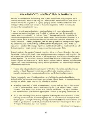 Why al-Qa’ida’s “Terrorist Wave” Might Be Breaking Up

As al-Qa’ida celebrates its 20th birthday, most experts assert that the struggle against it will
continue indefinitely, the so called “long war.” Other experts who have studied past “waves” of
terrorism believe that al-Qa’ida is an “aging” group by terrorist standards and suffers from
strategic weaknesses that could cause it to decay into marginality, perhaps shortening the
lifespan of the Islamic terrorist wave.

A wave of terror is a cycle of activity—which can last up to 40 years—characterized by
expansion and contraction phases: rise, floodtide of violence, and ebb. The wave of terror
concept was developed by UCLA Professor David C. Rapoport and provides a basis for the
comparative analysis of terrorist movements. In each wave, similar terrorist activities occur in
many countries, driven by a common vision—such as anarchism, Marxism, nationalism, or
Islamic extremism. Terrorist groups who form the crest of each wave usually dissolve before
the entire wave does, and their decay contributes to the breaking of the wave. Al-Qa’ida’s
weaknesses—unachievable strategic objectives, inability to attract broad-based support, and self-
destructive actions—might cause it to decay sooner than many people think.

Research indicates that terrorists’ strategic objectives fail on two fronts. Objectives that pose a
threat to the existing political order court tough counterterrorism measures, while objectives that
are seen as neither achievable nor relevant to solving problems have little appeal to elites or the
general populace. The two primary strategic aims of al-Qa’ida—the establishment of a global
Islamic caliphate and the removal of US and Western influence so that “apostate” regimes can be
toppled—are clearly threats to many existing Muslim governments and are resulting in stronger
counterterrorism measures.

   There is little indication that the vast majority of Muslims believe that such objectives are
   realistic or that, if they could come to pass, would solve the practical problems of
   unemployment, poverty, poor educational systems, and dysfunctional governance.

Despite sympathy for some of its ideas and the rise of affiliated groups in places like the
Mahgreb, al-Qa’ida has not achieved broad support in the Islamic World. Its harsh pan-Islamist
ideology and policies appeal only to a tiny minority of Muslims.

   According to one study of public attitudes toward extremist violence, there is little support
   for al-Qa’ida in any of the countries surveyed—Algeria, Egypt, Jordan, Kuwait, Lebanon,
   Morocco, Qatar, Saudi Arabia, United Arab Emirates, and Yemen. The report also found
   that majorities in all Arab countries oppose jihadi violence, by any group, on their own soil.

   Al-Qa’ida is alienating former Muslim supporters by killing Muslims in its attacks. Recent
   scholarly research indicates that terrorist groups that kill civilians seldom accomplish their
   strategic goals. Although determining precisely the number of Muslims worldwide who have
   died in al-Qa’ida attacks is difficult, examination of available evidence suggests that at least
   40 percent of the victims have been Muslims.
                                                                          (Continued on next page…)


                                                69
 