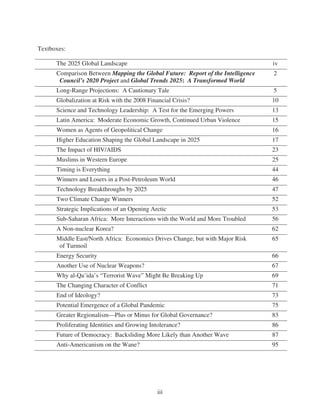 Textboxes:

      The 2025 Global Landscape                                                  iv
      Comparison Between Mapping the Global Future: Report of the Intelligence   2
       Council’s 2020 Project and Global Trends 2025: A Transformed World
      Long-Range Projections: A Cautionary Tale                                  5
      Globalization at Risk with the 2008 Financial Crisis?                      10
      Science and Technology Leadership: A Test for the Emerging Powers          13
      Latin America: Moderate Economic Growth, Continued Urban Violence          15
      Women as Agents of Geopolitical Change                                     16
      Higher Education Shaping the Global Landscape in 2025                      17
      The Impact of HIV/AIDS                                                     23
      Muslims in Western Europe                                                  25
      Timing is Everything                                                       44
      Winners and Losers in a Post-Petroleum World                               46
      Technology Breakthroughs by 2025                                           47
      Two Climate Change Winners                                                 52
      Strategic Implications of an Opening Arctic                                53
      Sub-Saharan Africa: More Interactions with the World and More Troubled     56
      A Non-nuclear Korea?                                                       62
      Middle East/North Africa: Economics Drives Change, but with Major Risk     65
       of Turmoil
      Energy Security                                                            66
      Another Use of Nuclear Weapons?                                            67
      Why al-Qa’ida’s “Terrorist Wave” Might Be Breaking Up                      69
      The Changing Character of Conflict                                         71
      End of Ideology?                                                           73
      Potential Emergence of a Global Pandemic                                   75
      Greater Regionalism—Plus or Minus for Global Governance?                   83
      Proliferating Identities and Growing Intolerance?                          86
      Future of Democracy: Backsliding More Likely than Another Wave             87
      Anti-Americanism on the Wane?                                              95




                                              iii
 