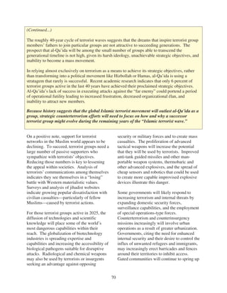 (Continued...)

The roughly 40-year cycle of terrorist waves suggests that the dreams that inspire terrorist group
members’ fathers to join particular groups are not attractive to succeeding generations. The
prospect that al-Qa’ida will be among the small number of groups able to transcend the
generational timeline is not high, given its harsh ideology, unachievable strategic objectives, and
inability to become a mass movement.

In relying almost exclusively on terrorism as a means to achieve its strategic objectives, rather
than transforming into a political movement like Hizbollah or Hamas, al-Qa’ida is using a
stratagem that rarely is successful. Recent academic research indicates that only 6 percent of
terrorist groups active in the last 40 years have achieved their proclaimed strategic objectives.
Al-Qa’ida’s lack of success in executing attacks against the “far enemy” could portend a period
of operational futility leading to increased frustration, decreased organizational élan, and
inability to attract new members.

Because history suggests that the global Islamic terrorist movement will outlast al-Qa’ida as a
group, strategic counterterrorism efforts will need to focus on how and why a successor
terrorist group might evolve during the remaining years of the “Islamic terrorist wave.”


On a positive note, support for terrorist               security or military forces and to create mass
networks in the Muslim world appears to be              casualties. The proliferation of advanced
declining. To succeed, terrorist groups need a          tactical weapons will increase the potential
large number of passive supporters who                  that they will be used by terrorists. Improved
sympathize with terrorists’ objectives.                 anti-tank guided missiles and other man-
Reducing those numbers is key to lessening              portable weapon systems, thermobaric and
the appeal within societies. Analysis of                other advanced explosives, and the spread of
terrorists’ communications among themselves             cheap sensors and robotics that could be used
indicates they see themselves in a “losing”             to create more capable improvised explosive
battle with Western materialistic values.               devices illustrate this danger.
Surveys and analysis of jihadist websites
indicate growing popular dissatisfaction with           Some governments will likely respond to
civilian casualties—particularly of fellow              increasing terrorism and internal threats by
Muslims—caused by terrorist actions.                    expanding domestic security forces,
                                                        surveillance capabilities, and the employment
For those terrorist groups active in 2025, the          of special operations-type forces.
diffusion of technologies and scientific                Counterterrorism and counterinsurgency
knowledge will place some of the world’s                missions increasingly will involve urban
most dangerous capabilities within their                operations as a result of greater urbanization.
reach. The globalization of biotechnology               Governments, citing the need for enhanced
industries is spreading expertise and                   internal security and their desire to control the
capabilities and increasing the accessibility of        influx of unwanted refugees and immigrants,
biological pathogens suitable for disruptive            may increasingly erect barricades and fences
attacks. Radiological and chemical weapons              around their territories to inhibit access.
may also be used by terrorists or insurgents            Gated communities will continue to spring up
seeking an advantage against opposing


                                                   70
 