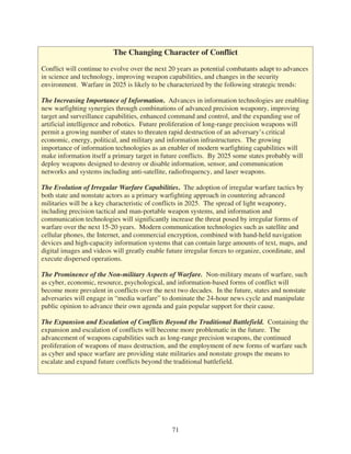 The Changing Character of Conflict

Conflict will continue to evolve over the next 20 years as potential combatants adapt to advances
in science and technology, improving weapon capabilities, and changes in the security
environment. Warfare in 2025 is likely to be characterized by the following strategic trends:

The Increasing Importance of Information. Advances in information technologies are enabling
new warfighting synergies through combinations of advanced precision weaponry, improving
target and surveillance capabilities, enhanced command and control, and the expanding use of
artificial intelligence and robotics. Future proliferation of long-range precision weapons will
permit a growing number of states to threaten rapid destruction of an adversary’s critical
economic, energy, political, and military and information infrastructures. The growing
importance of information technologies as an enabler of modern warfighting capabilities will
make information itself a primary target in future conflicts. By 2025 some states probably will
deploy weapons designed to destroy or disable information, sensor, and communication
networks and systems including anti-satellite, radiofrequency, and laser weapons.

The Evolution of Irregular Warfare Capabilities. The adoption of irregular warfare tactics by
both state and nonstate actors as a primary warfighting approach in countering advanced
militaries will be a key characteristic of conflicts in 2025. The spread of light weaponry,
including precision tactical and man-portable weapon systems, and information and
communication technologies will significantly increase the threat posed by irregular forms of
warfare over the next 15-20 years. Modern communication technologies such as satellite and
cellular phones, the Internet, and commercial encryption, combined with hand-held navigation
devices and high-capacity information systems that can contain large amounts of text, maps, and
digital images and videos will greatly enable future irregular forces to organize, coordinate, and
execute dispersed operations.

The Prominence of the Non-military Aspects of Warfare. Non-military means of warfare, such
as cyber, economic, resource, psychological, and information-based forms of conflict will
become more prevalent in conflicts over the next two decades. In the future, states and nonstate
adversaries will engage in “media warfare” to dominate the 24-hour news cycle and manipulate
public opinion to advance their own agenda and gain popular support for their cause.

The Expansion and Escalation of Conflicts Beyond the Traditional Battlefield. Containing the
expansion and escalation of conflicts will become more problematic in the future. The
advancement of weapons capabilities such as long-range precision weapons, the continued
proliferation of weapons of mass destruction, and the employment of new forms of warfare such
as cyber and space warfare are providing state militaries and nonstate groups the means to
escalate and expand future conflicts beyond the traditional battlefield.




                                                71
 