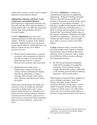 within many societies as elites seek to insulate          The future of Pakistan is a wildcard in
themselves from domestic threats.                         considering the trajectory of neighboring
                                                          Afghanistan. Pakistan’s Northwest Frontier
Afghanistan, Pakistan, and Iraq: Local                    Province and tribal areas probably will
Trajectories and Outside Interests                        continue to be poorly governed and the source
Developments in Afghanistan, Pakistan, and                or supporter of cross-border instability. If
Iraq will critically affect regional stability, if        Pakistan is unable to hold together until 2025,
not the global order. By 2025, the trajectories           a broader coalescence of Pashtun tribes is
of these three states probably will have                  likely to emerge and act together to erase the
diverged sharply.                                         Durand Line,8 maximizing Pashtun space at
                                                          the expense of Punjabis in Pakistan and Tajiks
In 2025, Afghanistan may still evince                     and others in Afghanistan. Alternatively, the
significant patterns of tribal interaction and            Taliban and other Islamist activists might
conflict. With the exception of the Taliban               prove able to overawe at least some tribal
interlude, Afghanistan has not experienced                politics.
strong central authority; centrifugal forces are
likely to remain strong even if Kabul                     In Iraq, numerous ethnic, sectarian, tribal,
increases its sway.                                       and local notables will compete to establish
                                                          and maximize areas of political and social
    Western-driven infrastructure, economic               authority, access to resources, and to control
    assistance, and construction are likely to            the distribution of those resources through
    provide new stakes for local rivalries                their patronage networks.
    rather than the basis for a cohesive
    Western-style economic and social unity.                  By 2025 the government in Baghdad
                                                              could still be an object of competition
    Globalization has made opium                              among the various factions seeking
    Afghanistan’s major cash crop; the                        foreign aid and pride of place, rather than
    country will have difficulty developing                   a self-standing agent of political authority,
    alternatives, particularly as long as                     legitimacy, and economic policy.
    economic links for trade with Central
    Asia, Pakistan, and India are not further             What happens in Iraq will affect neighbors as
    developed.                                            well as internal contestants. Iran, Syria,
                                                          Turkey, and Saudi Arabia will have
Tribal and sectarian disputes probably will               increasing difficulty staying aloof. An Iraq
continue to arise, be fought out, and shift               unable to maintain internal stability could
constantly in Afghanistan as the various                  continue to roil the region. If conflict there
players realign themselves. Outsiders will                breaks into civil war, Iraq could continue to
choose between making temporary alliances                 provide a strong demonstration of the adverse
to destroy terrorist enemies, gain access to
local resources, and advance other immediate
interests or more ambitious—and costly—
goals.


                                                          8
                                                            The Durand Line is the border between Pakistan and
                                                          Afghanistan—an artificial division that the Afghan
                                                          Government does not recognize.


                                                     72
 