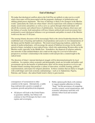 End of Ideology?

We judge that ideological conflicts akin to the Cold War are unlikely to take root in a world
where most states will be preoccupied with the pragmatic challenges of globalization and
shifting global power alignments. The force of ideology is likely to be strongest in the Muslim
world—particularly the Arab core where Islam’s diverse expressions will continue to influence
deeply social norms and politics as well as serve as a prism through which individuals will
absorb the economic and cultural forces of globalization. Increasing religious observance and
the failures of secular Arab nationalism will leave Islamic political and social movements best
positioned to assert ideological influence over governments and publics in much of the Muslim
world over the next 15-20 years.

The ensuing Islamic discourse will be increasingly fluid as the clerical leadership detaches from
established seats of learning and traditions of jurisprudence and asserts its own interpretations of
the Quran and the Hadith (oral tradition). The trend toward bypassing tradition, aided by the
spread of media technologies, will encourage the spread of Salafism (reverence for the earliest
period in Islam), including its most radical forms, which risks undermining Western allies in the
Muslim world, especially in the Middle East. Nonetheless, the dispersal of religious authority
into networks of like-minded thinkers also could set the stage for a revival of innovative
perspectives on Islam’s relationship to the modern world and provide a counterweight to the
radical trend.

The direction of Islam’s internal ideological struggle will be determined primarily by local
conditions. In countries where economic and demographic trends are favorable and publics and
governments opt for the benefits of globalization, there will be strong incentives to revive and
broaden Islamic teachings that promote a culture of innovation, scientific learning, political
experimentation, and respect for religious pluralism. In those countries that are likely to struggle
with youth bulges and weak economic underpinnings—such as in Afghanistan, Nigeria,
Pakistan, and Yemen—the radical Salafi trend is likely to gain traction.



consequences of sectarianism to other                   Public opinion polls likely will continue
countries in the region. Alternatively, a stable        to suggest popular adherence to being
Iraq could provide a positive example of                “Iraqi,” but the persistence of competing
economic growth and political development.              security systems, social organizations, and
                                                        economic subsistence networks will
   All players will look to the United States           animate robust local and sectarian
   to guarantee stability, but Tehran will              identities.
   continue to fear US designs for Iran’s own
   regime and sovereignty.




                                                   73
 
