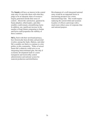 The Sunnis will have an interest in the central        Development of a well-integrated national
state only if it provides them with what they          army would be an important factor in
judge to be an adequate share of resources             maximizing prospects for a more
largely generated outside their areas of               functional Iraqi state. This would require
control. Absent this satisfaction, agitation by        replacing the current tribal and sectarian
Sunni jihadists, tribal leaders, and other             loyalties of officers and troops with a
notables could remain a destabilizing factor.          much more robust sense of corporate élan
In addition, any significant increase in the           and national purpose.
number of Iraqi Sunnis emigrating to Jordan
and Syria could jeopardize the stability of
those countries.

Shi’a, flush with their newfound primacy,
have historically been divided, and personal
rivalries among the Sadrs, Hakims, and other
Shi’a notables are likely to continue to color
politics in this community. Tribes of mixed
Sunni-Shi’a ethnicity could serve as an
integrating intercommunal glue, but only if
economic development leads to a more
transparent and trustworthy central
administration and national system for
material production and distribution.




                                                  74
 