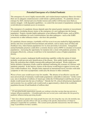 Potential Emergence of a Global Pandemic

The emergence of a novel, highly transmissible, and virulent human respiratory illness for which
there are no adequate countermeasures could initiate a global pandemic. If a pandemic disease
emerges by 2025, internal and cross-border tension and conflict will become more likely as
nations struggle—with degraded capabilities—to control the movement of populations seeking to
avoid infection or maintain access to resources.

The emergence of a pandemic disease depends upon the natural genetic mutation or reassortment
of currently circulating disease strains or the emergence of a new pathogen into the human
population. Experts consider highly pathogenic avian influenza (HPAI) strains, such as H5N1,
to be likely candidates for such a transformation, but other pathogens—such as the SARS
coronavirus or other influenza strains—also have this potential.

If a pandemic disease emerges, it probably will first occur in an area marked by high population
density and close association between humans and animals, such as many areas of China and
Southeast Asia, where human populations live in close proximity to livestock. Unregulated
animal husbandry practices could allow a zoonotic disease such as H5N1 to circulate in livestock
populations—increasing the opportunity for mutation into a strain with pandemic potential. To
propagate effectively, a disease would have to be transmitted to areas of higher population
density.

Under such a scenario, inadequate health-monitoring capability within the nation of origin
probably would prevent early identification of the disease. Slow public health response would
delay the realization that a highly transmissible pathogen had emerged. Weeks might pass
before definitive laboratory results could be obtained confirming the existence of a disease with
pandemic potential. In the interim, clusters of the disease would begin to appear in towns and
cities within Southeast Asia. Despite limits imposed on international travel, travelers with mild
symptoms or who were asymptomatic could carry the disease to other continents.

Waves of new cases would occur every few months. The absence of an effective vaccine and
near universal lack of immunity would render populations vulnerable to infection.a In this worst-
case, tens to hundreds of millions of Americans within the US Homeland would become ill and
deaths would mount into the tens of millions.b Outside the US, critical infrastructure degradation
and economic loss on a global scale would result as approximately a third of the worldwide
population became ill and hundreds of millions died.

_____________________________
a
  US and global health organizations currently are working to develop vaccines that may prevent or
mitigate influenza pandemics. A breakthrough in the next several years could reduce the risk posed by
pandemic influenza during upcoming decades.
b
  How fast a disease spreads, how many people become sick, how long they stay sick, the mortality rate,
and the symptoms and after-effects will vary according to the specific characteristics of whatever
pathogen is responsible for a pandemic. This scenario posits plausible characteristics that fall within a
range of possibilities for these variables.



                                                   75
 