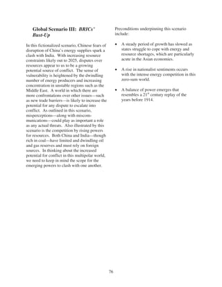 Global Scenario III: BRICs’                          Preconditions underpinning this scenario
   Bust-Up                                              include:

In this fictionalized scenario, Chinese fears of           A steady period of growth has slowed as
disruption of China’s energy supplies spark a              states struggle to cope with energy and
clash with India. With increasing resource                 resource shortages, which are particularly
constraints likely out to 2025, disputes over              acute in the Asian economies.
resources appear to us to be a growing
potential source of conflict. The sense of                 A rise in nationalist sentiments occurs
vulnerability is heightened by the dwindling               with the intense energy competition in this
number of energy producers and increasing                  zero-sum world.
concentration in unstable regions such as the
Middle East. A world in which there are                    A balance of power emerges that
more confrontations over other issues—such                 resembles a 21st century replay of the
as new trade barriers—is likely to increase the            years before 1914.
potential for any dispute to escalate into
conflict. As outlined in this scenario,
misperceptions—along with miscom-
munications—could play as important a role
as any actual threats. Also illustrated by this
scenario is the competition by rising powers
for resources. Both China and India—though
rich in coal—have limited and dwindling oil
and gas reserves and must rely on foreign
sources. In thinking about the increased
potential for conflict in this multipolar world,
we need to keep in mind the scope for the
emerging powers to clash with one another.




                                                   76
 