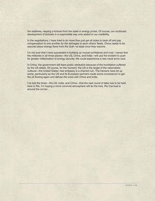 the sidelines, reaping a fortune from the spike in energy prices. Of course, our continued
development of biofuels in a responsible way only added to our credibility.

In the negotiations, I have tried to do more than just get all sides to back off and pay
compensation to one another for the damages to each others’ fleets. China needs to be
assured about energy flows from the Gulf—at least once they resume.

I’m not sure that I have succeeded in building up mutual confidence and trust. I sense that
the militaries in all three places—the US, China, and India—will use the incident to push
for greater militarization of energy security. We could experience a new naval arms race.

In China, the government still fears public retribution because of the humiliation suffered
by the US attack. Of course, for the moment, the US is the target of the nationalistic
outburst—the United States’ new embassy is a charred ruin. The Iranians have let up
some, particularly as the US and its European partners made some concessions to get
the oil flowing again and defuse the crisis with China and India.

I’ve told the three—the US, India, and China—that the next round of talks has to be held
here in Rio. I’m hoping a more convivial atmosphere will do the trick. Rio Carnival is
around the corner…




                                                                                              427345ID 11-08
 